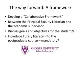 The way forward: A framework
• Develop a “Çollaborative Framework”
• Between the Principal Faculty Librarian and
the academic supervisor
• Discuss goals and objectives for the student/s
• Introduce library literacy into the
postgraduate course – mandatory?
 