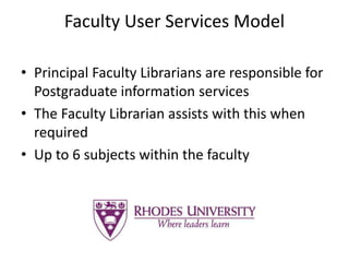 Faculty User Services Model
• Principal Faculty Librarians are responsible for
Postgraduate information services
• The Faculty Librarian assists with this when
required
• Up to 6 subjects within the faculty
 