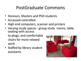 PostGraduate Commons
• Honours, Masters and PhD students
• Accessed-controlled
• High end computers, scanner and printers
• Varying study spaces : group study rooms, table
seating with access
to plugs, and comfortable
chairs for more relaxed
work
• Staffed by library student
assistants
 