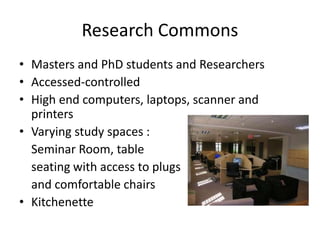 Research Commons
• Masters and PhD students and Researchers
• Accessed-controlled
• High end computers, laptops, scanner and
printers
• Varying study spaces :
Seminar Room, table
seating with access to plugs
and comfortable chairs
• Kitchenette
 