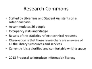 Research Commons
• Staffed by Librarians and Student Assistants on a
rotational basis
• Accommodates 26 people
• Occupancy stats and Statigo
• Results of the statistics reflect technical requests
• Observation is that these researchers are unaware of
all the library's resources and services
• Currently it is a glorified and comfortable writing space
• 2013 Proposal to introduce information literacy
 