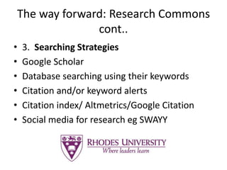 The way forward: Research Commons
cont..
• 3. Searching Strategies
• Google Scholar
• Database searching using their keywords
• Citation and/or keyword alerts
• Citation index/ Altmetrics/Google Citation
• Social media for research eg SWAYY
 