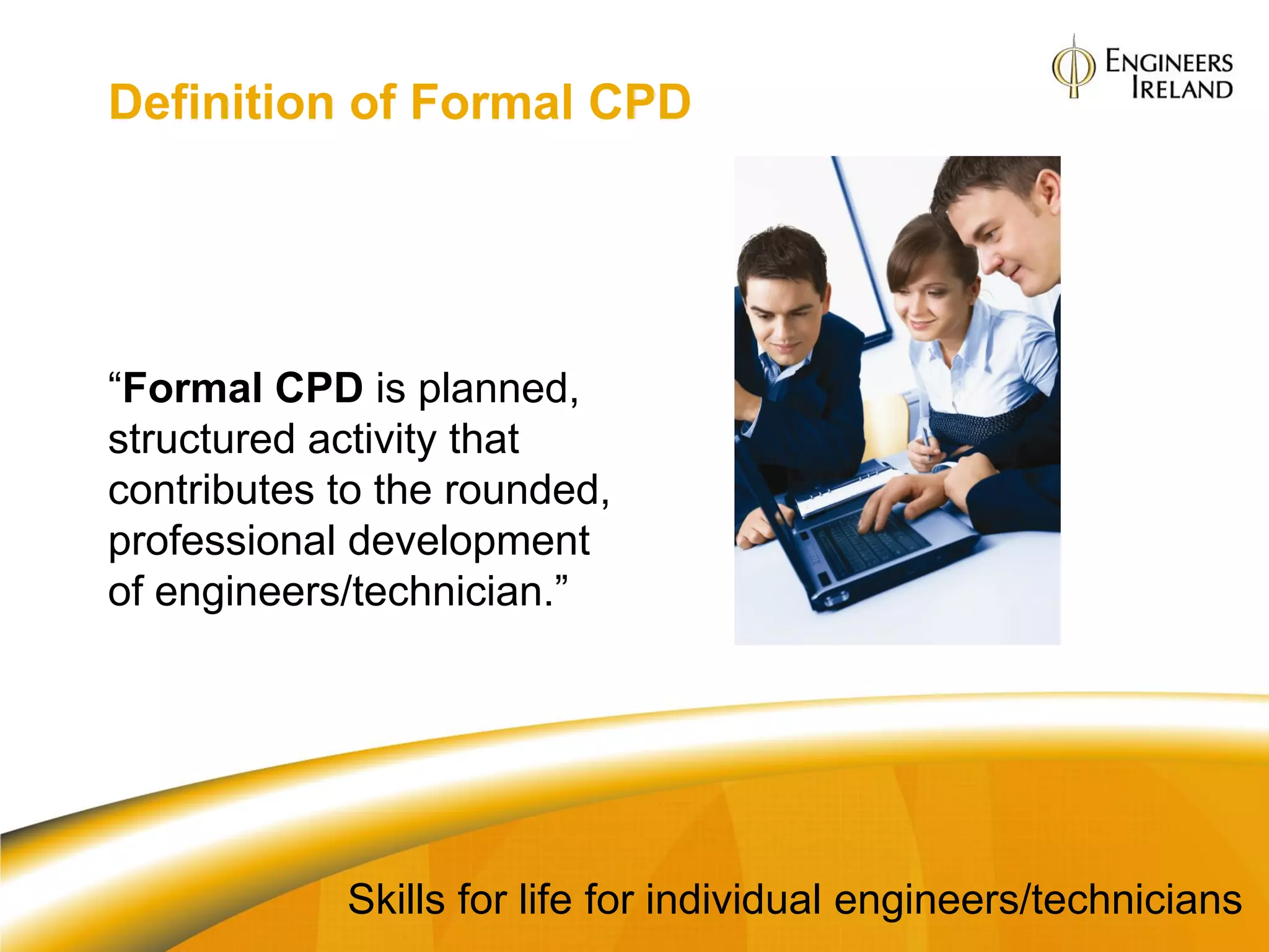 Definition of Formal CPD




“Formal CPD is planned,
structured activity that
contributes to the rounded,
professional development
of engineers/technician.”




            Skills for life for individual engineers/technicians
 