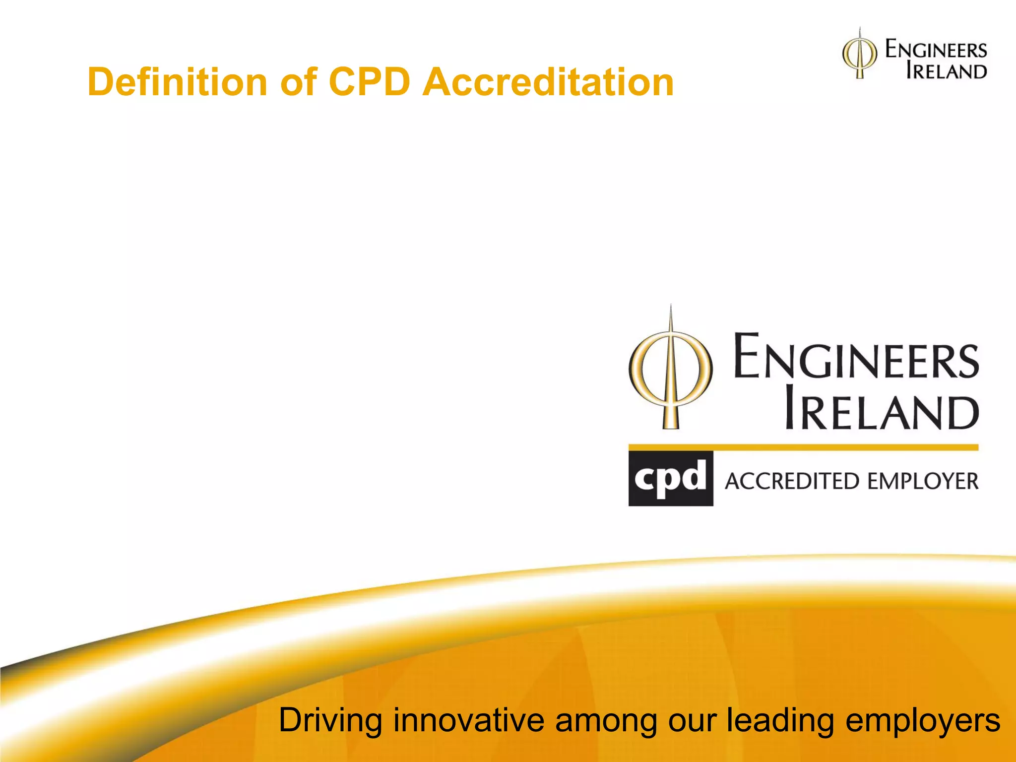 Definition of CPD Accreditation

Independent assurance that an
organisation has good systems and
practices in the area of CPD for its
engineers and technical staff




              Driving innovative among our leading employers
 