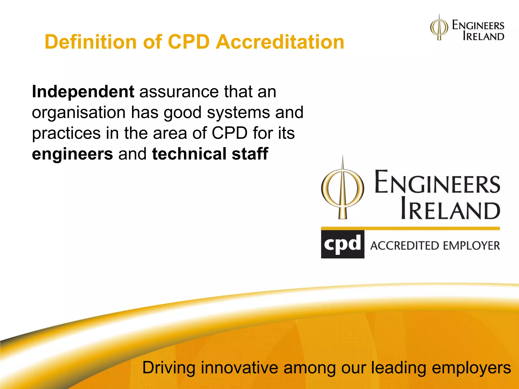 Definition of CPD Accreditation

Independent assurance that an
organisation has good systems and
practices in the area of CPD for its
engineers and technical staff




              Driving innovative among our leading employers
 