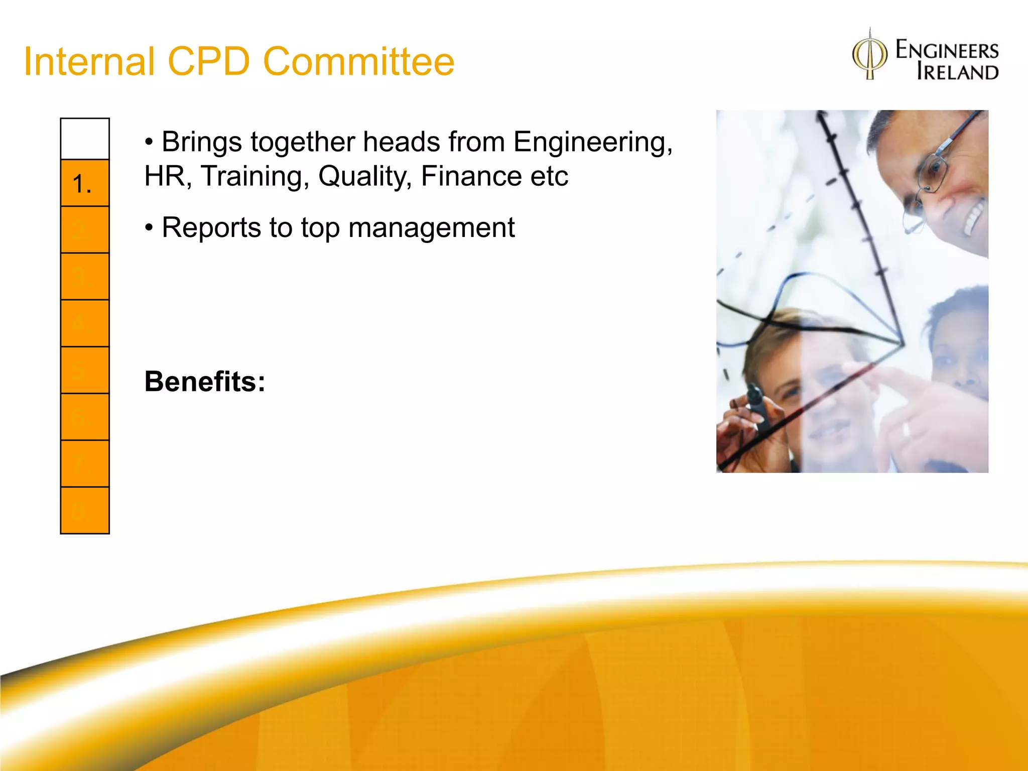 Internal CPD Committee
       • Brings together heads from Engineering,
  1.   HR, Training, Quality, Finance etc
  2.   • Reports to top management
  3.
  4.
  5.   Benefits:
  6.
       Org: Links CPD & strategy
  7.
       Individual: Enjoy working in an
  8.   organisation where CPD is high on top
       management agenda
 