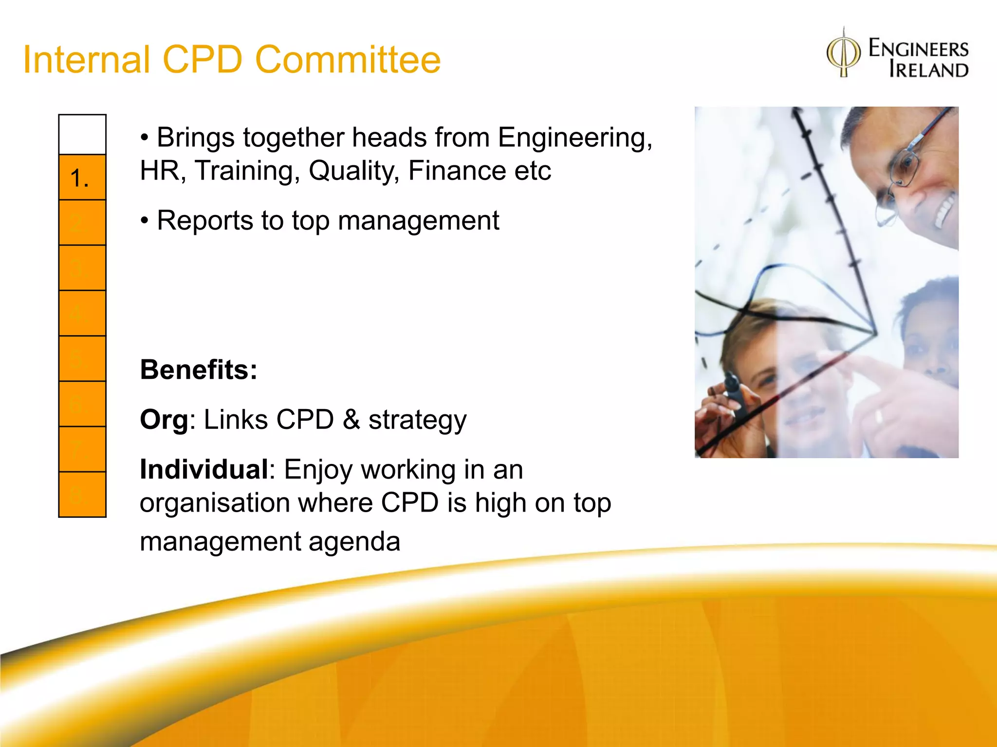 Internal CPD Committee
       • Brings together heads from Engineering,
  1.   HR, Training, Quality, Finance etc
  2.   • Reports to top management
  3.
  4.
  5.   Benefits:
  6.
       Org: Links CPD & strategy
  7.
       Individual: Enjoy working in an
  8.   organisation where CPD is high on top
       management agenda
 