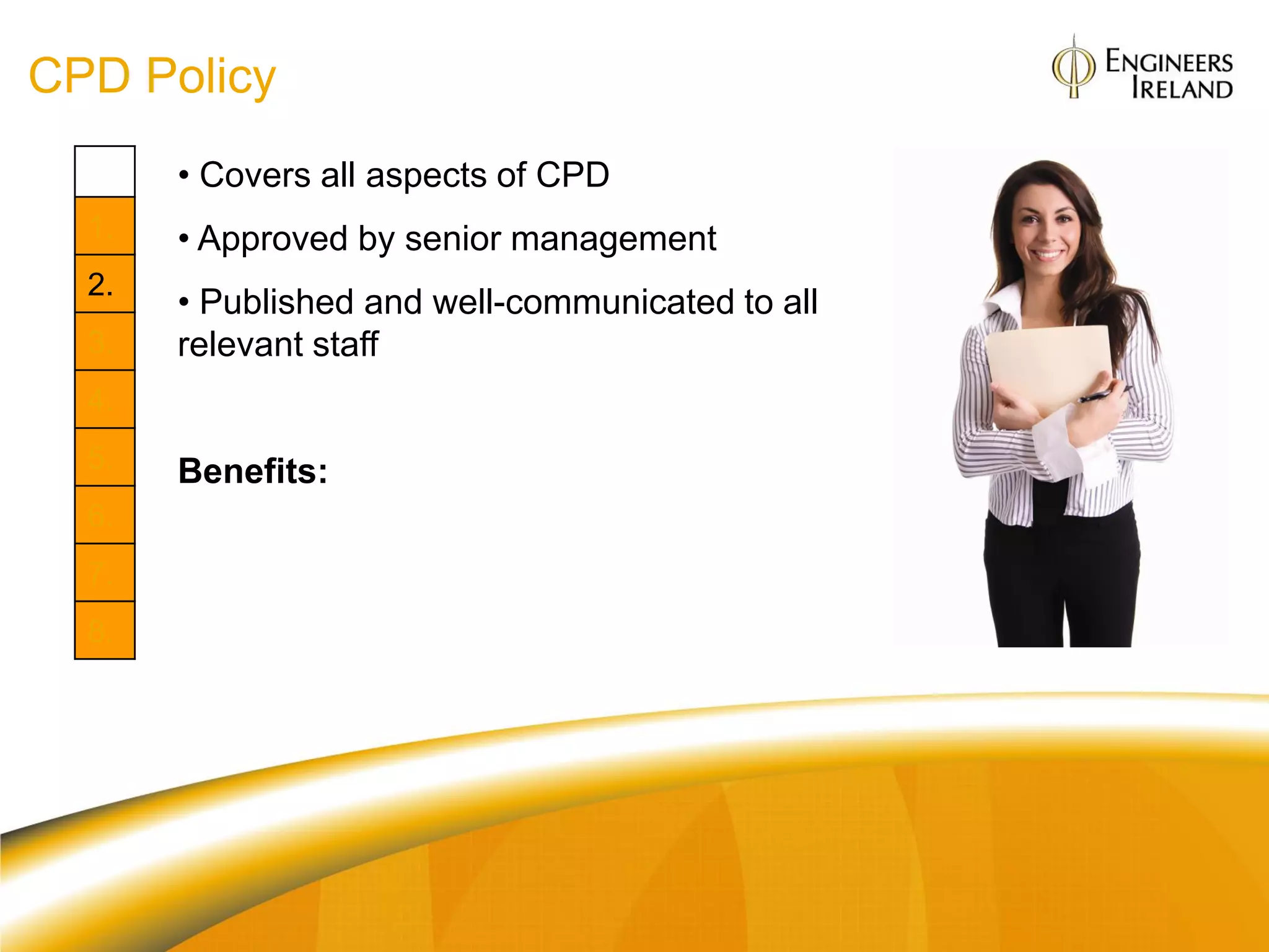 CPD Policy
       • Covers all aspects of CPD
  1.   • Approved by senior management
  2.
       • Published and well-communicated to all
  3.   relevant staff
  4.
  5.   Benefits:
  6.
       Org: Drives a culture of development and
  7.   innovation
  8.   Individual: Clarity of developmental
       opportunities
 