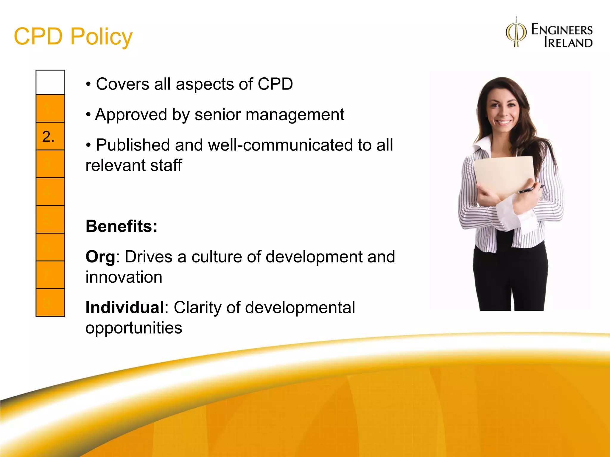 CPD Policy
       • Covers all aspects of CPD
  1.   • Approved by senior management
  2.
       • Published and well-communicated to all
  3.   relevant staff
  4.
  5.   Benefits:
  6.
       Org: Drives a culture of development and
  7.   innovation
  8.   Individual: Clarity of developmental
       opportunities
 