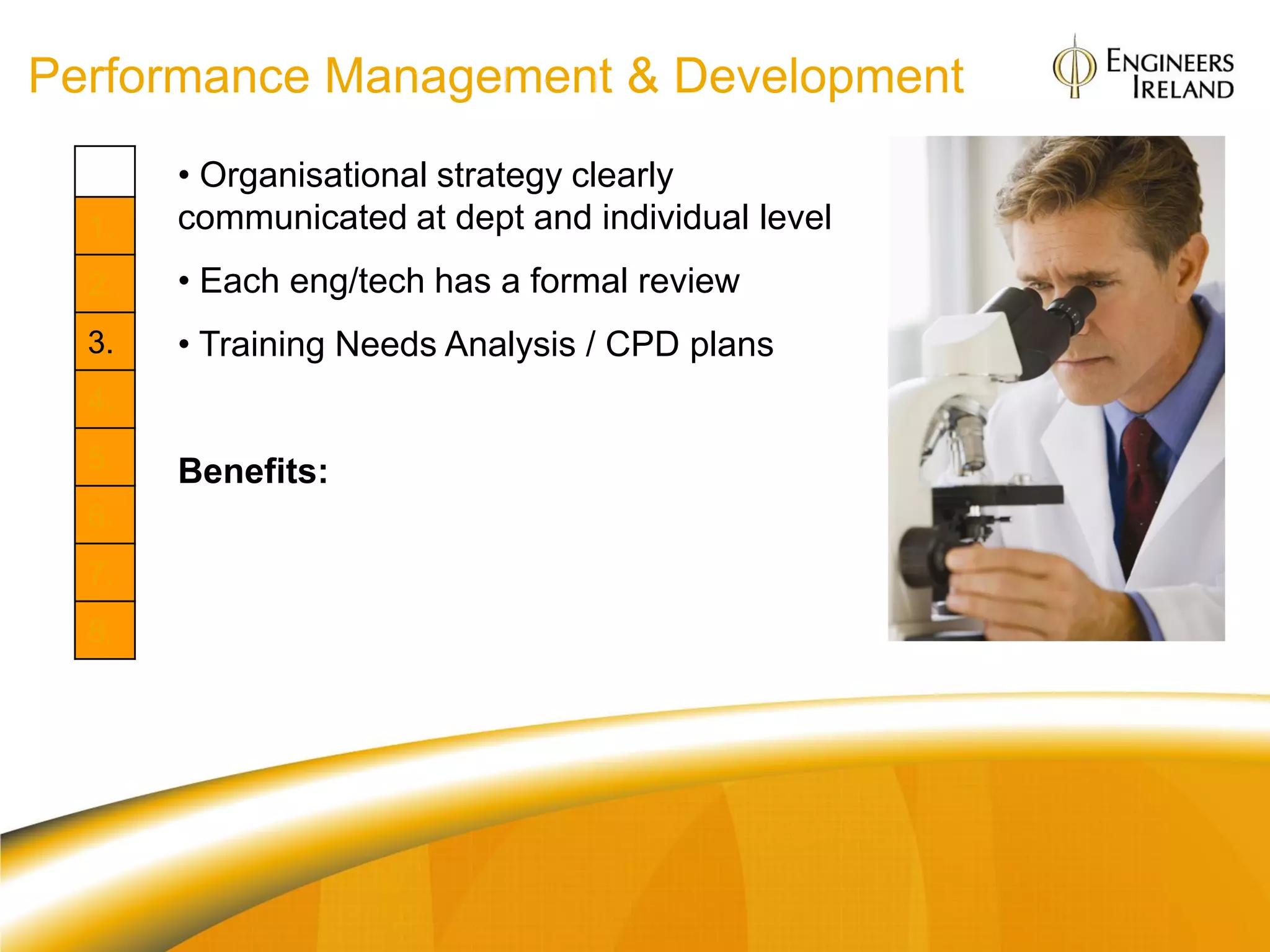 Performance Management & Development
       • Organisational strategy clearly
  1.   communicated at dept and individual level
  2.   • Each eng/tech has a formal review
  3.   • Training Needs Analysis / CPD plans
  4.
  5.   Benefits:
  6.
       Org: Alignment of goals and aims
  7.
       Individual: Role clarity. Clear „blue print‟ for
  8.   achieving goals and learning outcomes
 