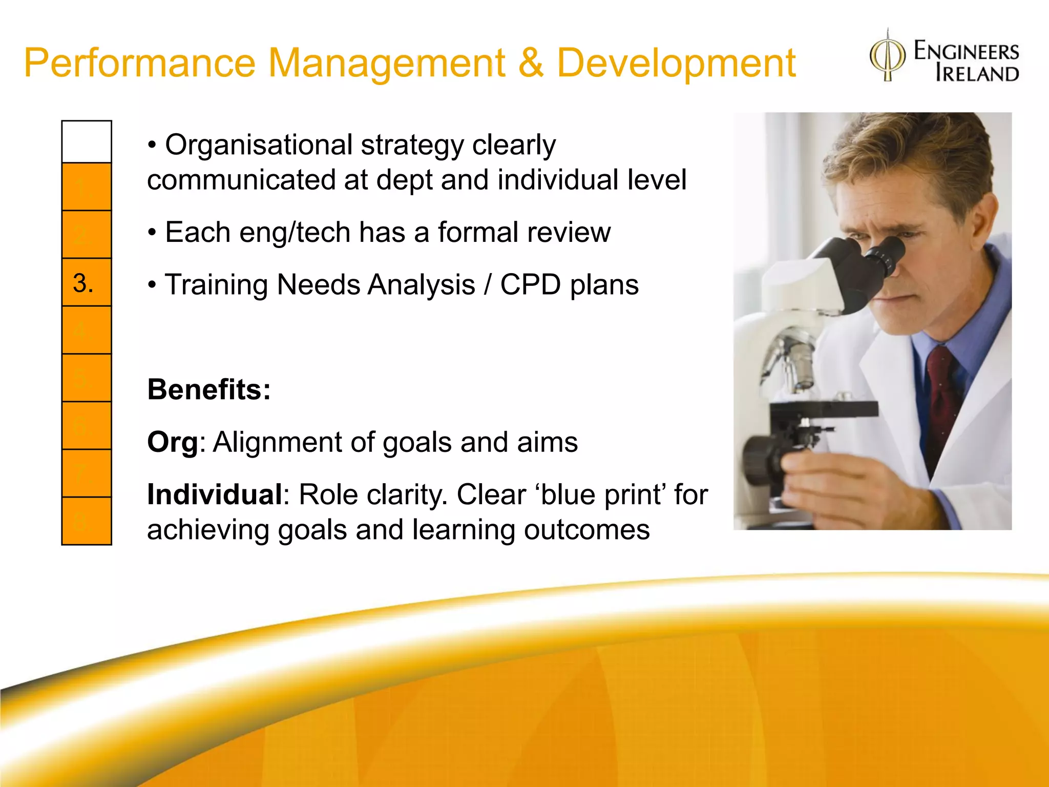 Performance Management & Development
       • Organisational strategy clearly
  1.   communicated at dept and individual level
  2.   • Each eng/tech has a formal review
  3.   • Training Needs Analysis / CPD plans
  4.
  5.   Benefits:
  6.
       Org: Alignment of goals and aims
  7.
       Individual: Role clarity. Clear „blue print‟ for
  8.   achieving goals and learning outcomes
 