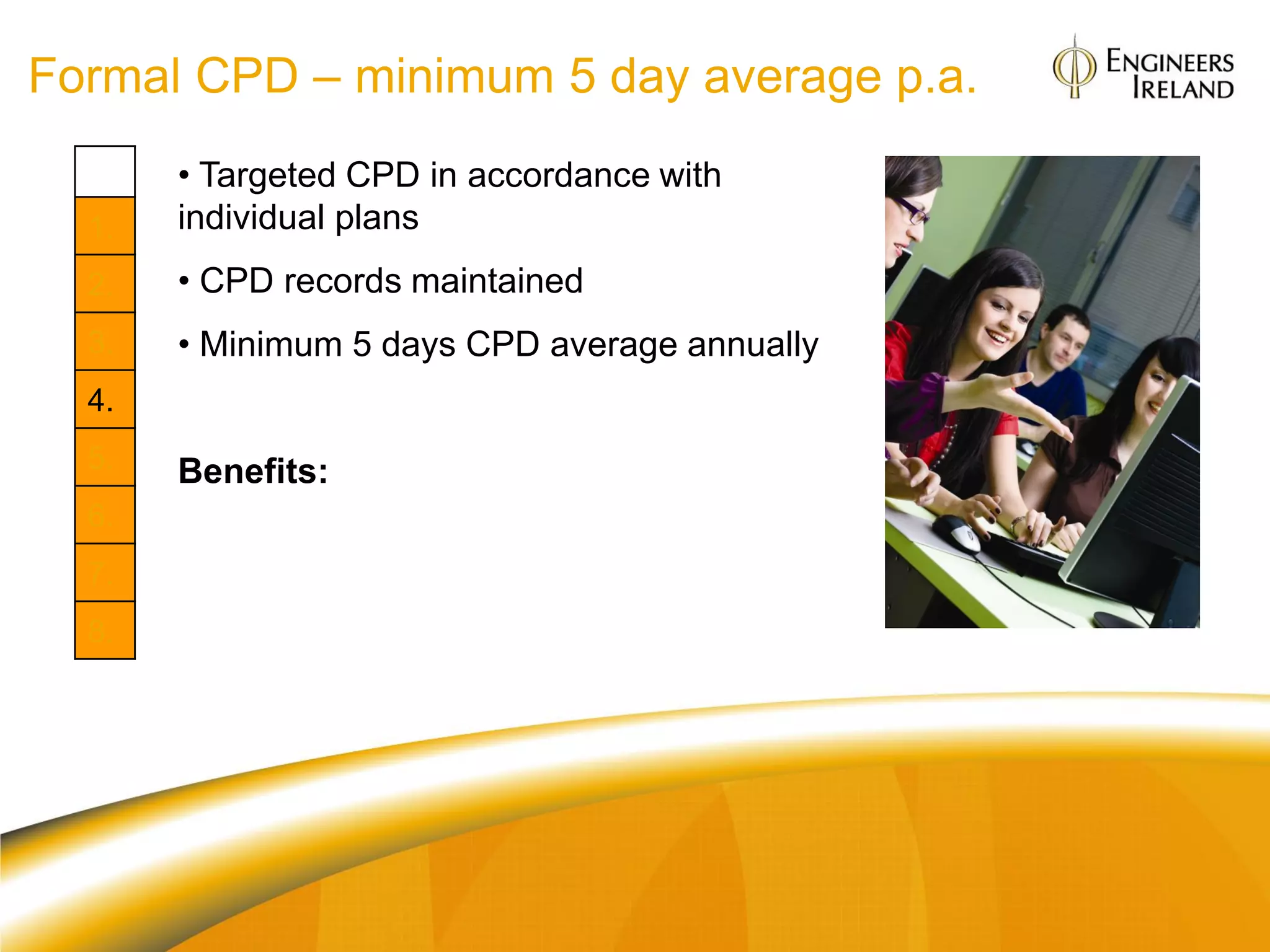 Formal CPD – minimum 5 day average p.a.
       • Targeted CPD in accordance with
  1.   individual plans
  2.   • CPD records maintained
  3.   • Minimum 5 days CPD average annually
  4.
  5.   Benefits:
  6.
       Org: Defines organisational capability
  7.
       Individual: Portfolio of talent; helps in
  8.   applying for promotions as well as
       Professional titles e.g. Chartered Engineer
 