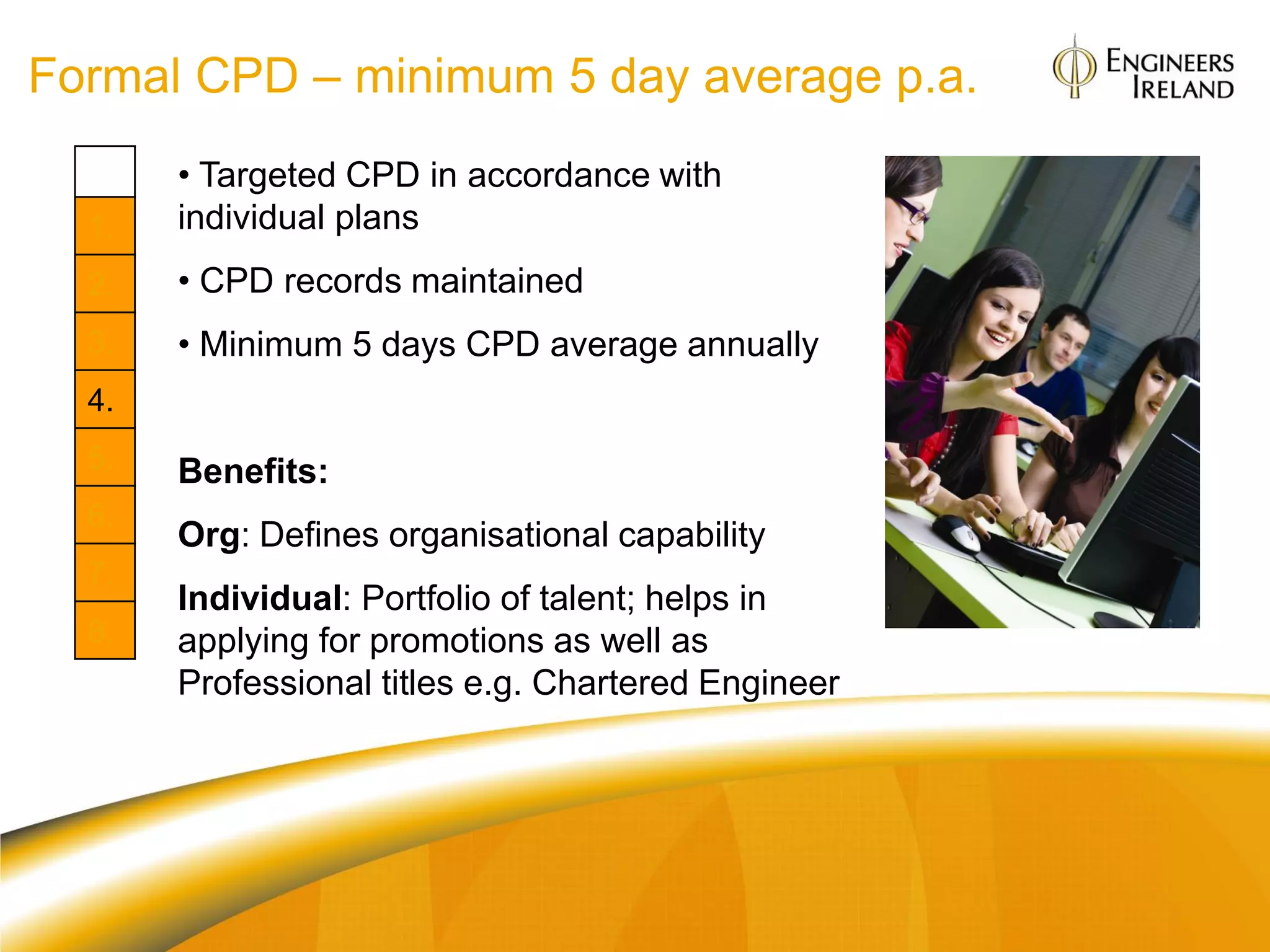 Formal CPD – minimum 5 day average p.a.
       • Targeted CPD in accordance with
  1.   individual plans
  2.   • CPD records maintained
  3.   • Minimum 5 days CPD average annually
  4.
  5.   Benefits:
  6.
       Org: Defines organisational capability
  7.
       Individual: Portfolio of talent; helps in
  8.   applying for promotions as well as
       Professional titles e.g. Chartered Engineer
 