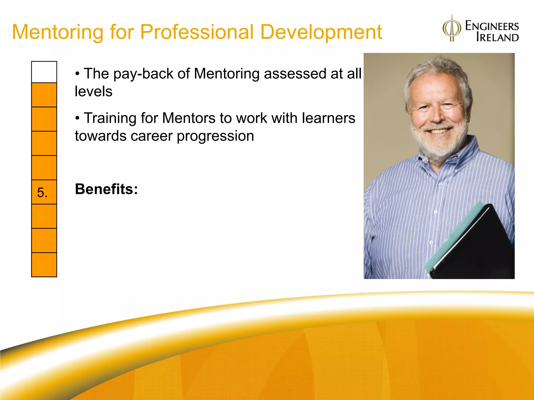 Mentoring for Professional Development
       • The pay-back of Mentoring assessed at all
  1.   levels
  2.   • Training for Mentors to work with learners
       towards career progression
  3.
  4.
  5.   Benefits:
  6.   Org: Culture and communication; retention
  7.   Individual: Role models and guidances for
  8.   learners
       Career „rejuvenation‟ for Mentors
 
