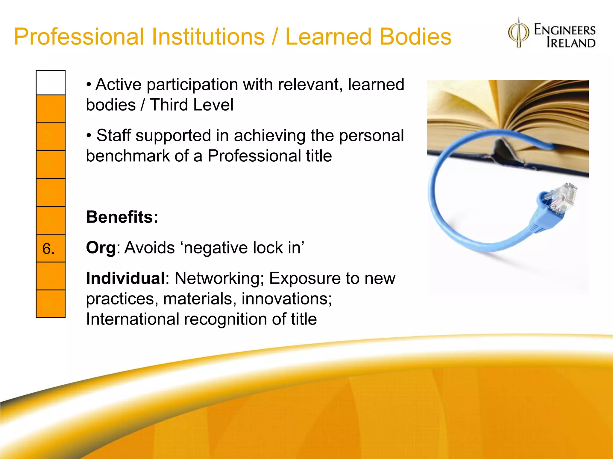 Professional Institutions / Learned Bodies
       • Active participation with relevant, learned
  1.   bodies / Third Level
  2.   • Staff supported in achieving the personal
       benchmark of a Professional title
  3.
  4.
  5.   Benefits:
  6.   Org: Avoids „negative lock in‟
  7.   Individual: Networking; Exposure to new
  8.   practices, materials, innovations;
       International recognition of title
 