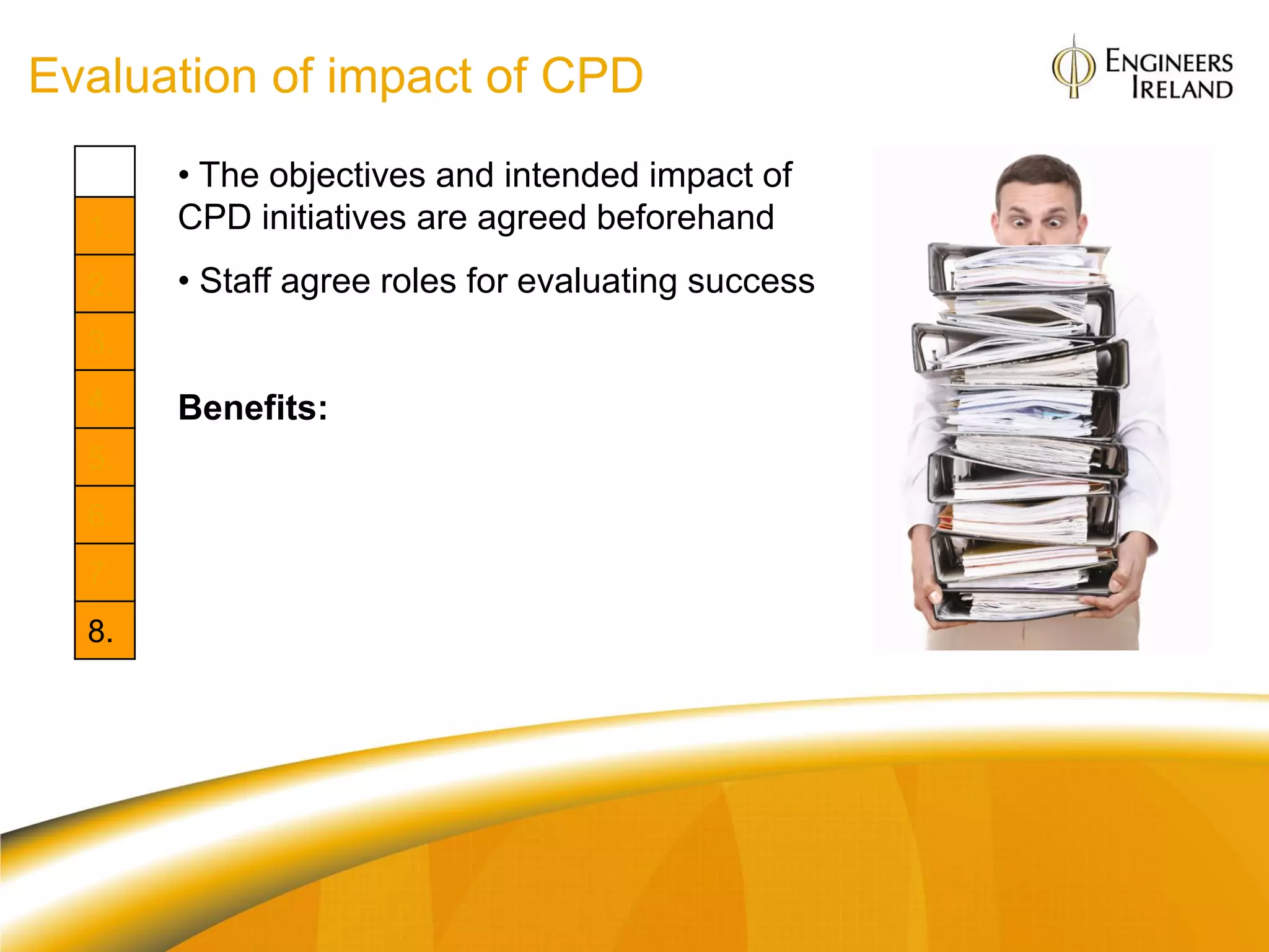 Evaluation of impact of CPD
       • The objectives and intended impact of
  1.   CPD initiatives are agreed beforehand
  2.   • Staff agree roles for evaluating success
  3.
  4.   Benefits:
  5.   Org: Clear return on investment in CPD
  6.
       Individual: The transfer of learning to
  7.   workplace application is clear
  8.
 