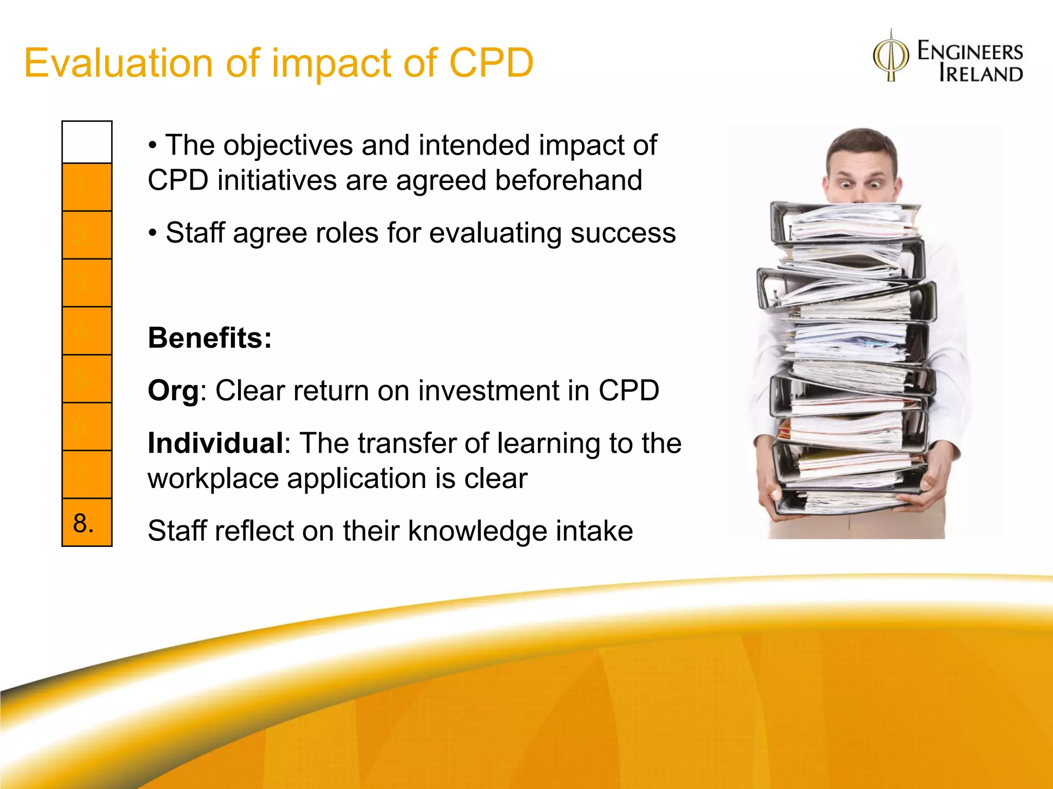 Evaluation of impact of CPD
       • The objectives and intended impact of
  1.   CPD initiatives are agreed beforehand
  2.   • Staff agree roles for evaluating success
  3.
  4.   Benefits:
  5.   Org: Clear return on investment in CPD
  6.
       Individual: The transfer of learning to the
  7.   workplace application is clear
  8.   Staff reflect on their knowledge intake
 