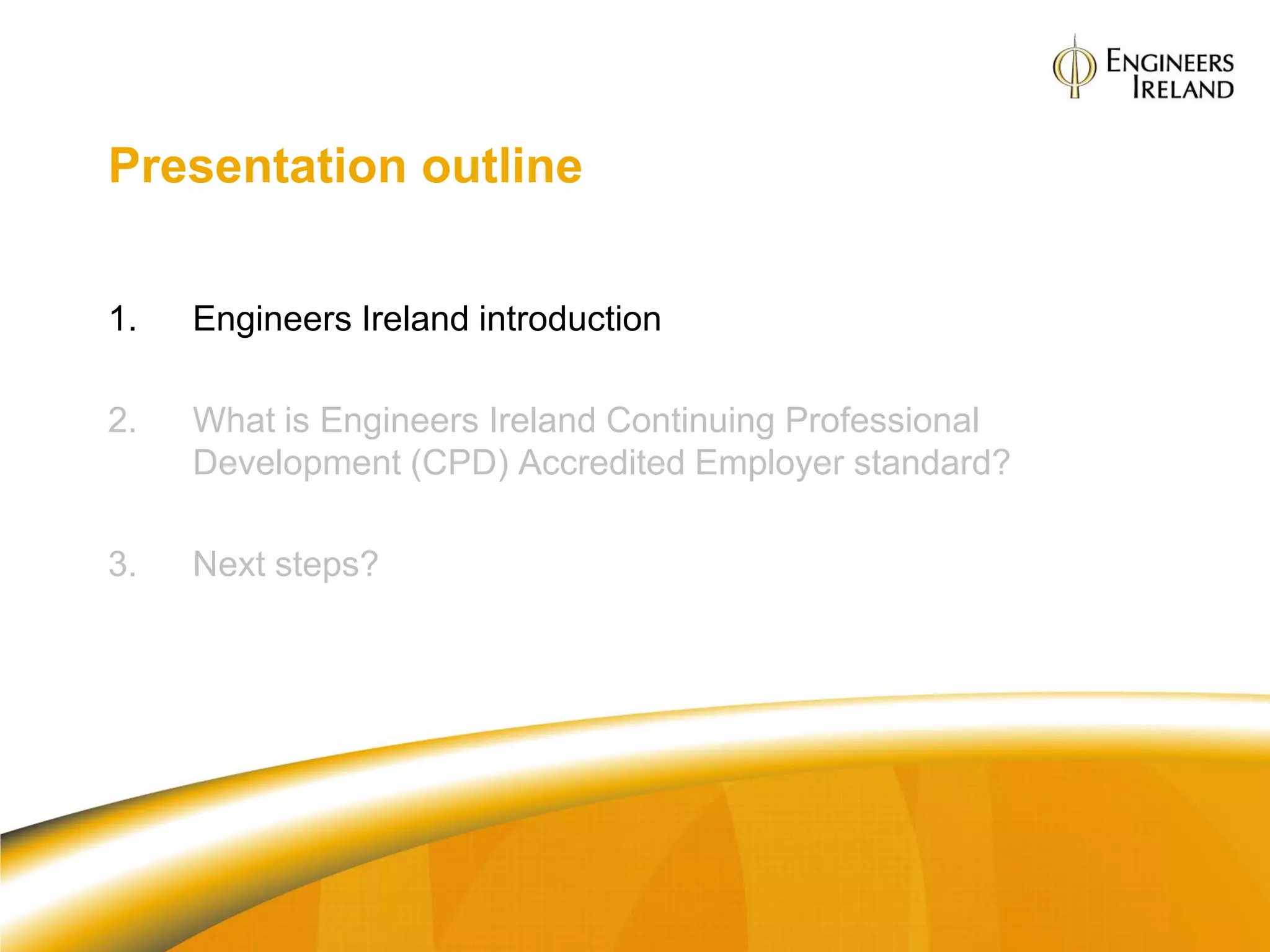 Presentation outline


1.   Engineers Ireland introduction

2.   What is Engineers Ireland Continuing Professional
     Development (CPD) Accredited Employer standard?

3.   Next steps?
 