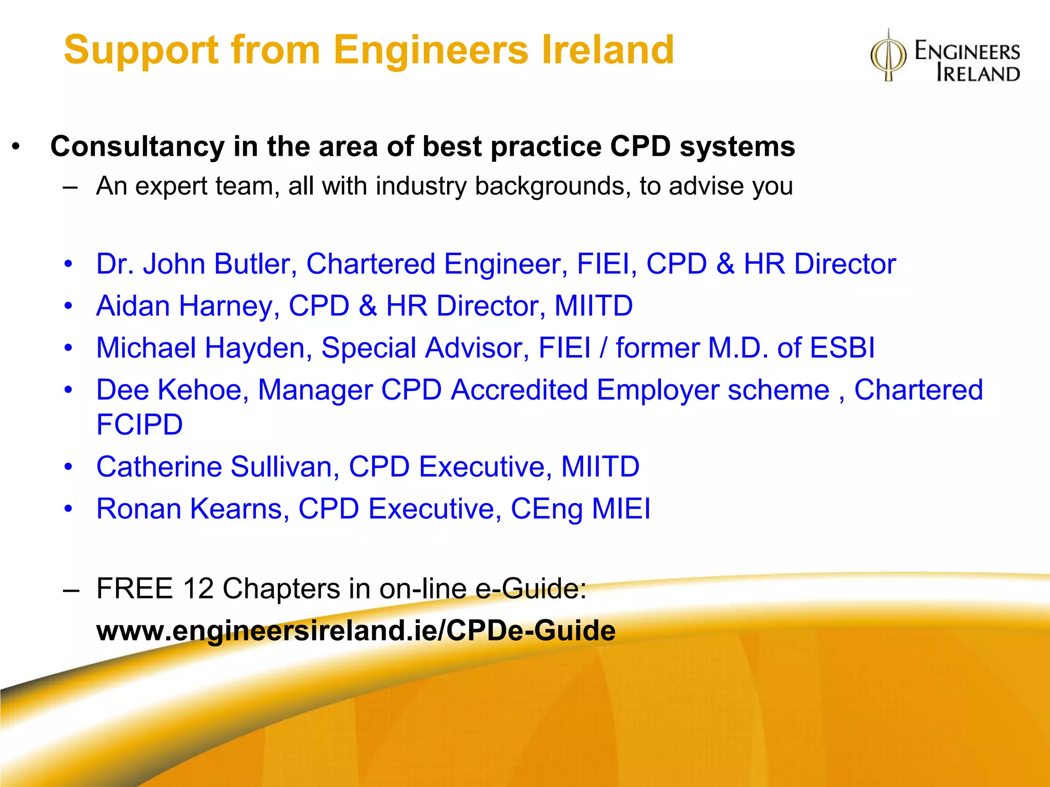 Support from Engineers Ireland

• Consultancy in the area of best practice CPD systems
   – An expert team, all with industry backgrounds, to advise you


   • Dr. John Butler, Chartered Engineer, FIEI, CPD & HR Director
   • Aidan Harney, CPD & HR Director, MIITD
   • Michael Hayden, Special Advisor, FIEI / former M.D. of ESBI
   • Dee Kehoe, Manager CPD Accredited Employer scheme , Chartered
     FCIPD
   • Catherine Sullivan, CPD Executive, MIITD
   • Ronan Kearns, CPD Executive, CEng MIEI

   – FREE 12 Chapters in on-line e-Guide:
     www.engineersireland.ie/CPDe-Guide
 