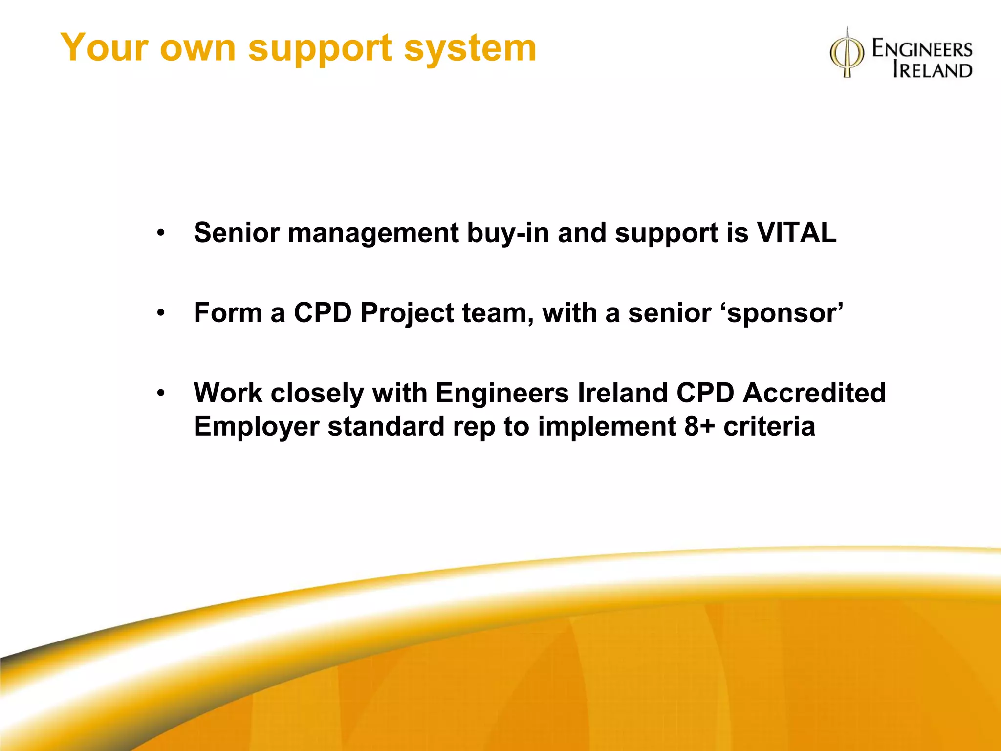 Your own support system



    • Senior management buy-in and support is VITAL

    • Form a CPD Project team, with a senior ‘sponsor’

    • Work closely with Engineers Ireland CPD Accredited
      Employer standard rep to implement 8+ criteria
 