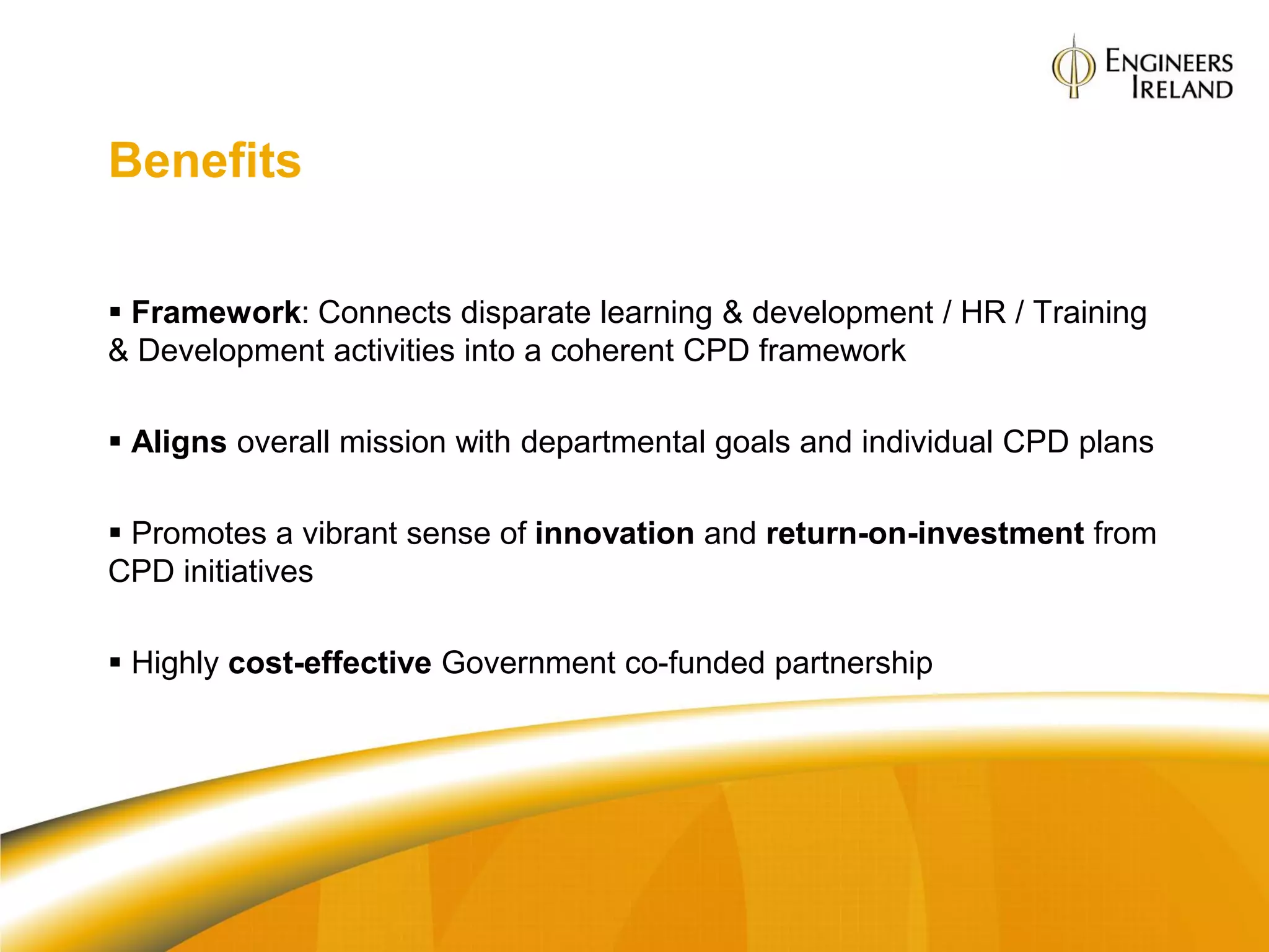 Benefits

 Framework: Connects disparate learning & development / HR / Training
& Development activities into a coherent CPD framework

 Aligns overall mission with departmental goals and individual CPD plans

 Promotes a vibrant sense of innovation and return-on-investment from
CPD initiatives

 Highly cost-effective Government co-funded partnership
 