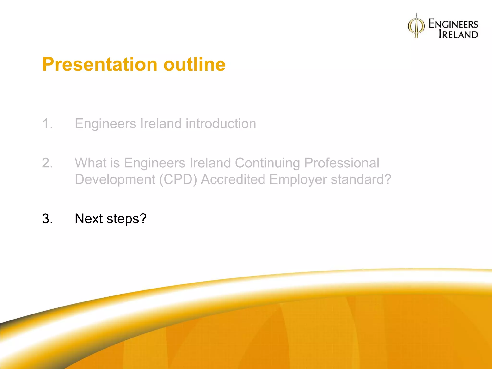 Presentation outline


1.   Engineers Ireland introduction

2.   What is Engineers Ireland Continuing Professional
     Development (CPD) Accredited Employer standard?

3.   Next steps?
 