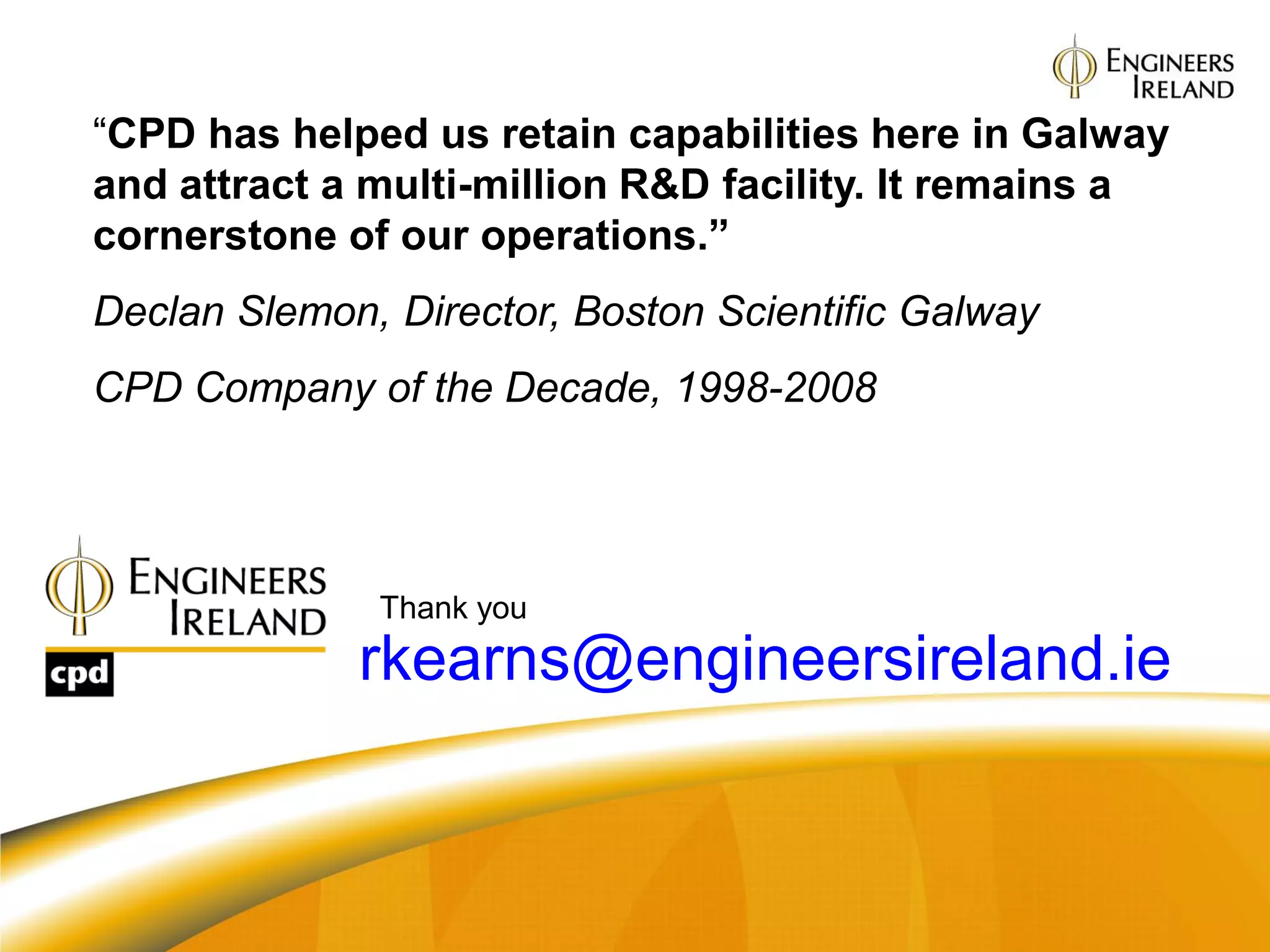 “CPD has helped us retain capabilities here in Galway
and attract a multi-million R&D facility. It remains a
cornerstone of our operations.”
Declan Slemon, Director, Boston Scientific Galway
CPD Company of the Decade, 1998-2008




   Email:     Thank you
             rkearns@engineersireland.ie
 