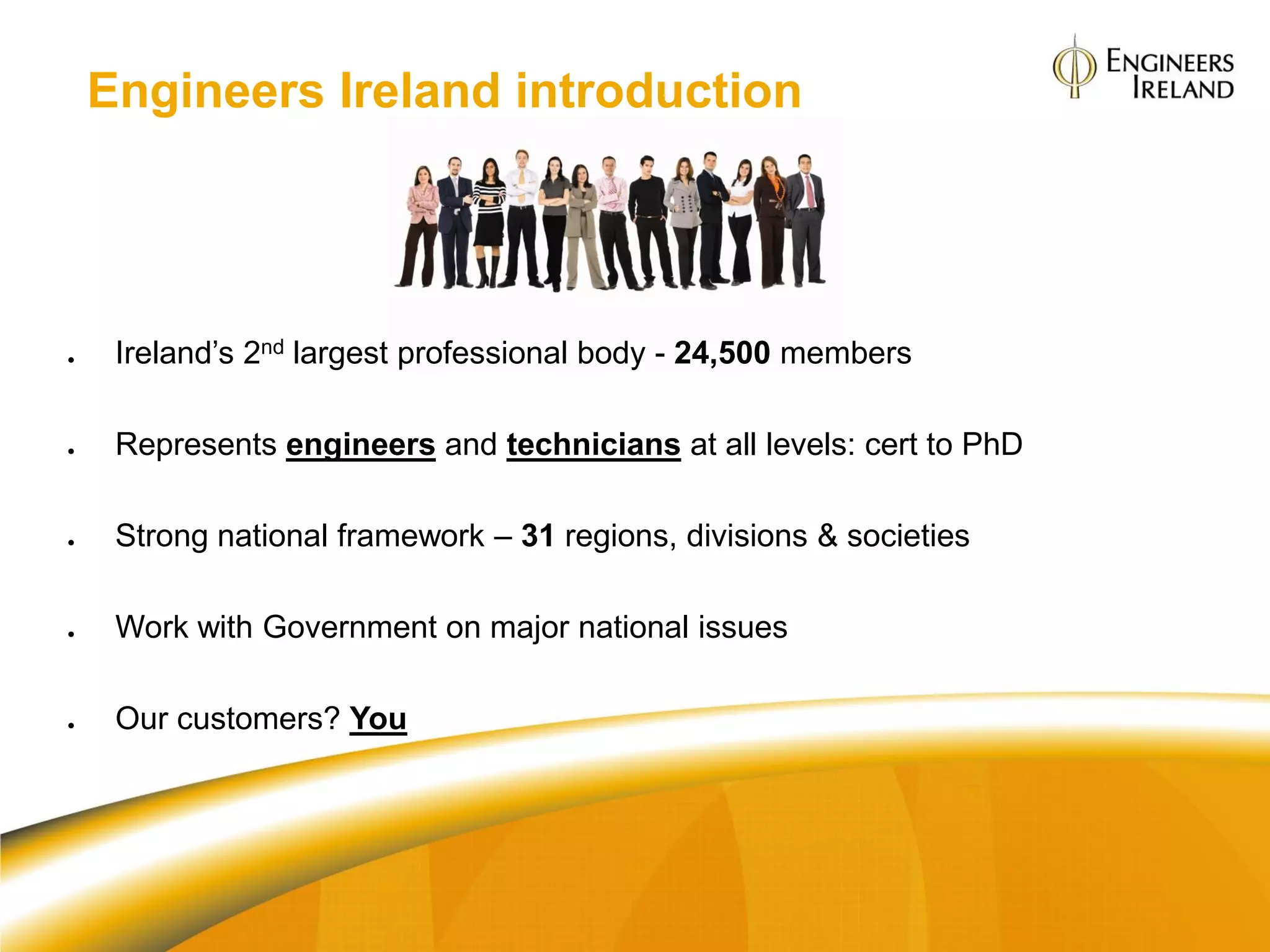 Engineers Ireland introduction




    Ireland‟s 2nd largest professional body - 24,500 members

    Represents engineers and technicians at all levels: cert to PhD

    Strong national framework – 31 regions, divisions & societies

    Work with Government on major national issues

    Our customers? You
 