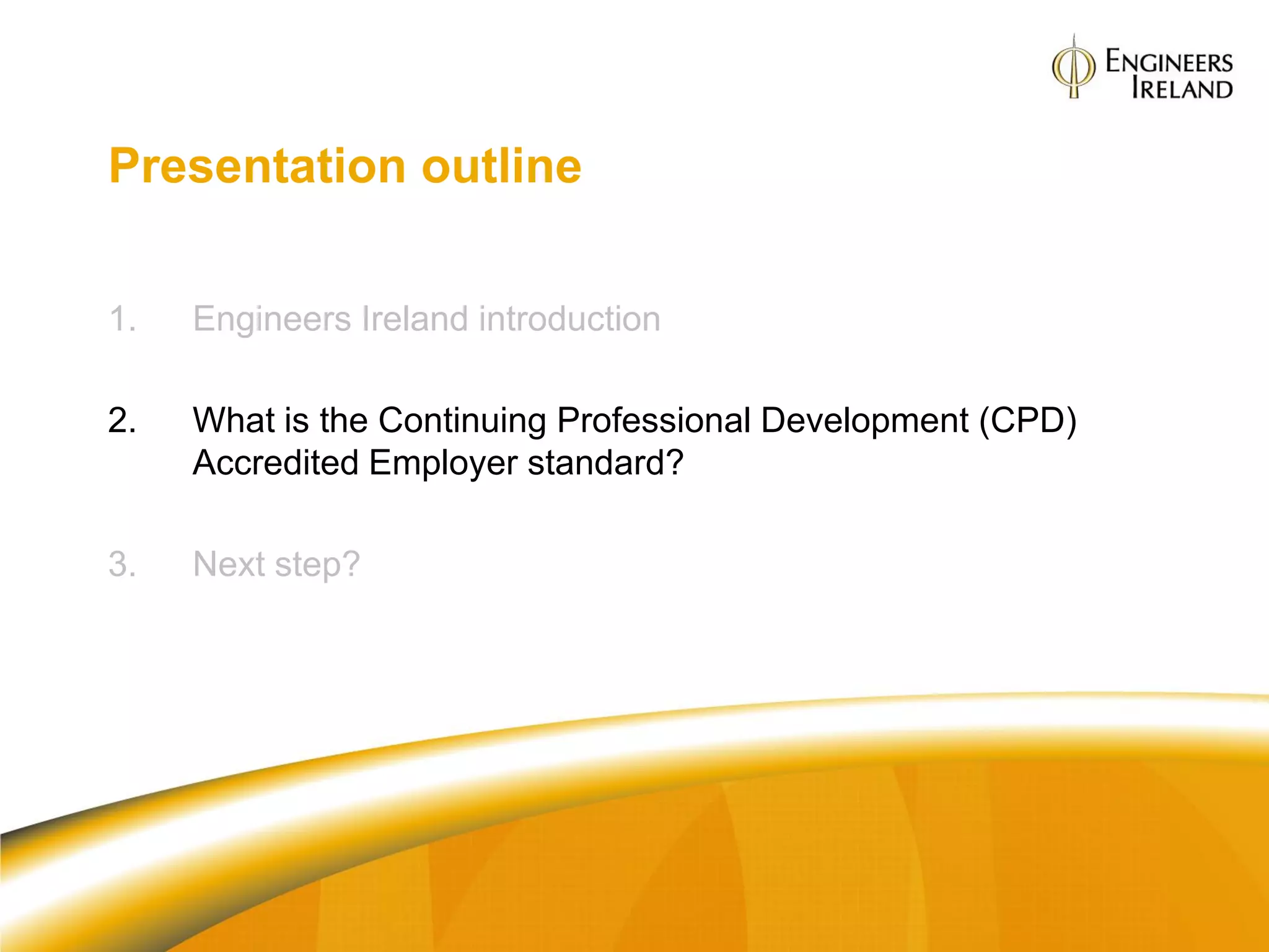 Presentation outline


1.   Engineers Ireland introduction

2.   What is the Continuing Professional Development (CPD)
     Accredited Employer standard?

3.   Next step?
 