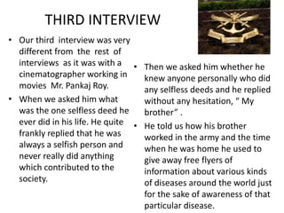 THIRD INTERVIEW 
• Our third interview was very 
different from the rest of 
interviews as it was with a 
cinematographer working in 
movies Mr. Pankaj Roy. 
• When we asked him what 
was the one selfless deed he 
ever did in his life. He quite 
frankly replied that he was 
always a selfish person and 
never really did anything 
which contributed to the 
society. 
• Then we asked him whether he 
knew anyone personally who did 
any selfless deeds and he replied 
without any hesitation, “ My 
brother” . 
• He told us how his brother 
worked in the army and the time 
when he was home he used to 
give away free flyers of 
information about various kinds 
of diseases around the world just 
for the sake of awareness of that 
particular disease. 
 