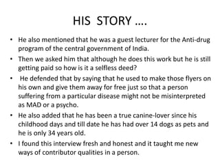 HIS STORY …. 
• He also mentioned that he was a guest lecturer for the Anti-drug 
program of the central government of India. 
• Then we asked him that although he does this work but he is still 
getting paid so how is it a selfless deed? 
• He defended that by saying that he used to make those flyers on 
his own and give them away for free just so that a person 
suffering from a particular disease might not be misinterpreted 
as MAD or a psycho. 
• He also added that he has been a true canine-lover since his 
childhood days and till date he has had over 14 dogs as pets and 
he is only 34 years old. 
• I found this interview fresh and honest and it taught me new 
ways of contributor qualities in a person. 
 