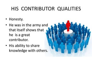 HIS CONTRIBUTOR QUALITIES 
• Honesty. 
• He was in the army and 
that itself shows that 
he is a great 
contributor. 
• His ability to share 
knowledge with others. 
 