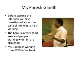 Mr. Paresh Gandhi 
• Before starting the 
interview we have 
investigated about the 
bank of him where he is 
working. 
• The bank is in very good 
area and people 
working with him are 
also good. 
• Mr. Gandhi is working 
from 1995 in the bank. 
 