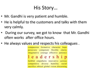 His Story… 
• Mr. Gandhi is very patient and humble. 
• He is helpful to the customers and talks with them 
very calmly. 
• During our survey, we got to know that Mr. Gandhi 
often works after office hours. 
• He always values and respects his colleagues . 
 