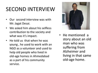 SECOND INTERVIEW 
• Our second interview was with 
Mr. Jagat Desai. 
• We asked him about his selfless 
contribution to the society and 
what was it’s impact. 
• He told us that when he was 
young , he used to work with an 
NGO as a volunteer and used to 
help old people who lived in 
old-age homes in Ahmedabad 
as a part of his community 
service. 
• He mentioned a 
story about an old 
man who was 
suffering from 
Alzheimer and 
living in that same 
old-age home. 
 