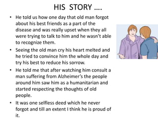 HIS STORY …. 
• He told us how one day that old man forgot 
about his best friends as a part of the 
disease and was really upset when they all 
were trying to talk to him and he wasn’t able 
to recognize them. 
• Seeing the old man cry his heart melted and 
he tried to convince him the whole day and 
try his best to reduce his sorrow. 
• He told me that after watching him consult a 
man suffering from Alzheimer’s the people 
around him saw him as a humanitarian and 
started respecting the thoughts of old 
people. 
• It was one selfless deed which he never 
forgot and till an extent I think he is proud of 
it. 
 