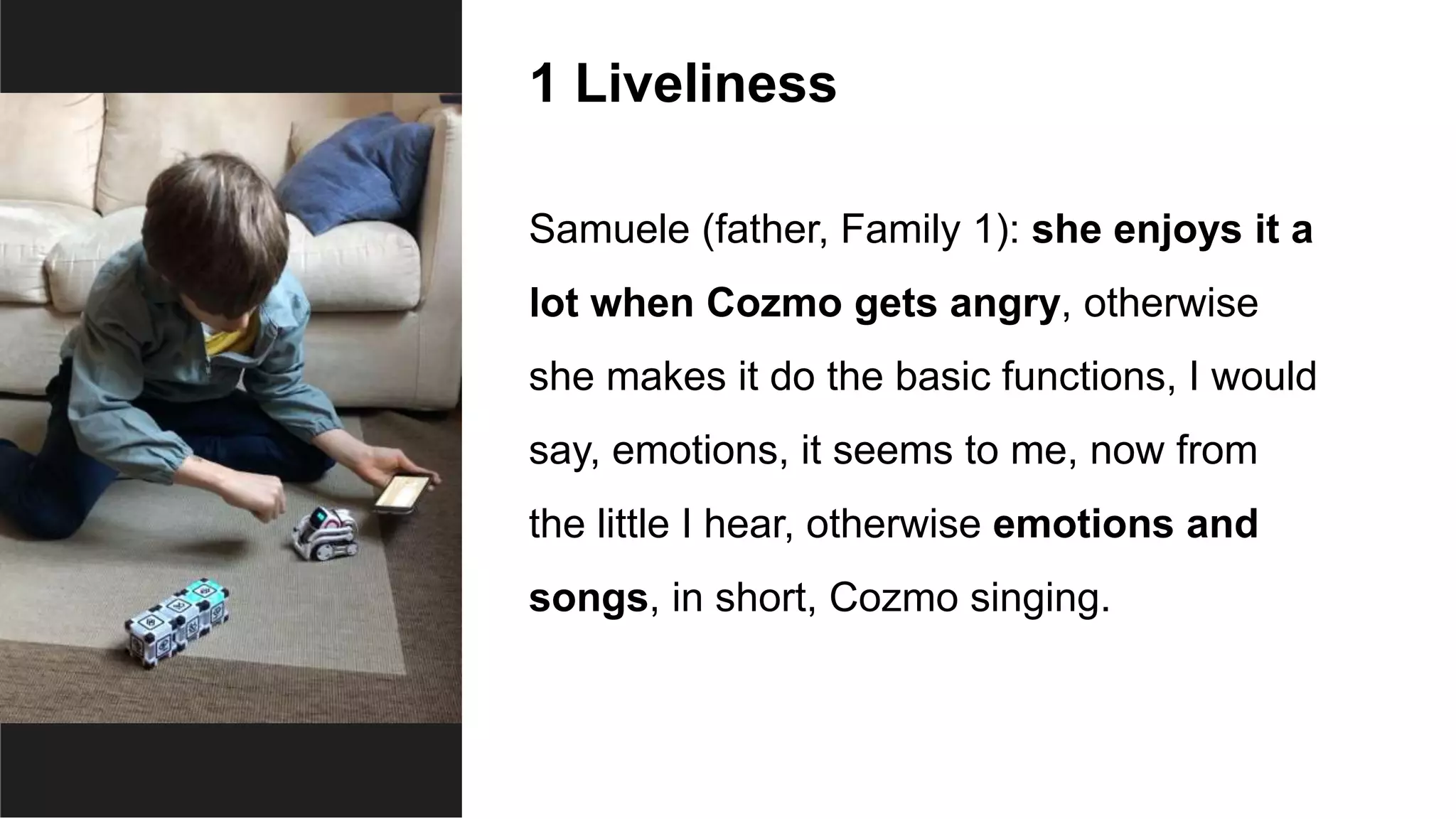 1 Liveliness
Samuele (father, Family 1): she enjoys it a
lot when Cozmo gets angry, otherwise
she makes it do the basic functions, I would
say, emotions, it seems to me, now from
the little I hear, otherwise emotions and
songs, in short, Cozmo singing.
 