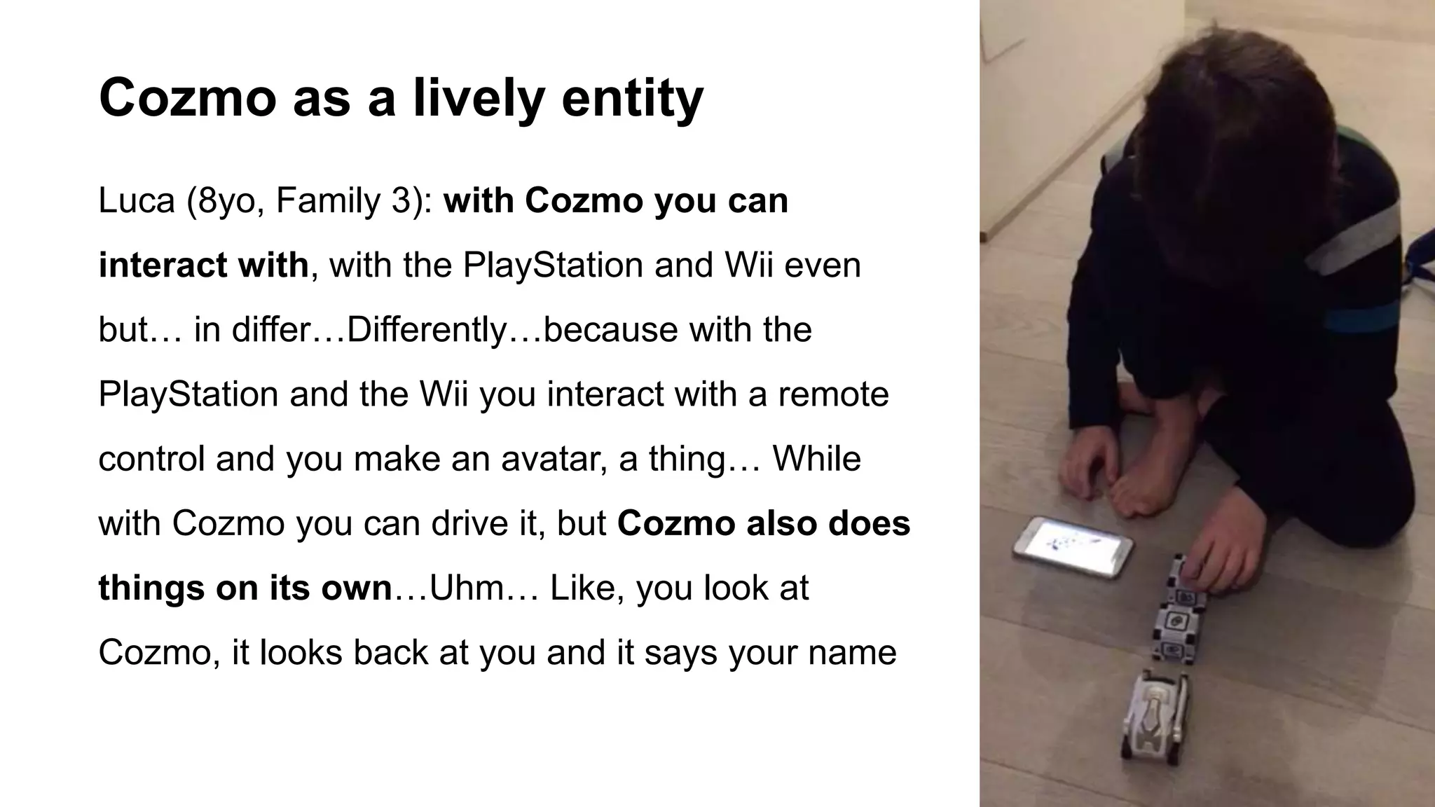 Luca (8yo, Family 3): with Cozmo you can
interact with, with the PlayStation and Wii even
but… in differ…Differently…because with the
PlayStation and the Wii you interact with a remote
control and you make an avatar, a thing… While
with Cozmo you can drive it, but Cozmo also does
things on its own…Uhm… Like, you look at
Cozmo, it looks back at you and it says your name
Cozmo as a lively entity
 