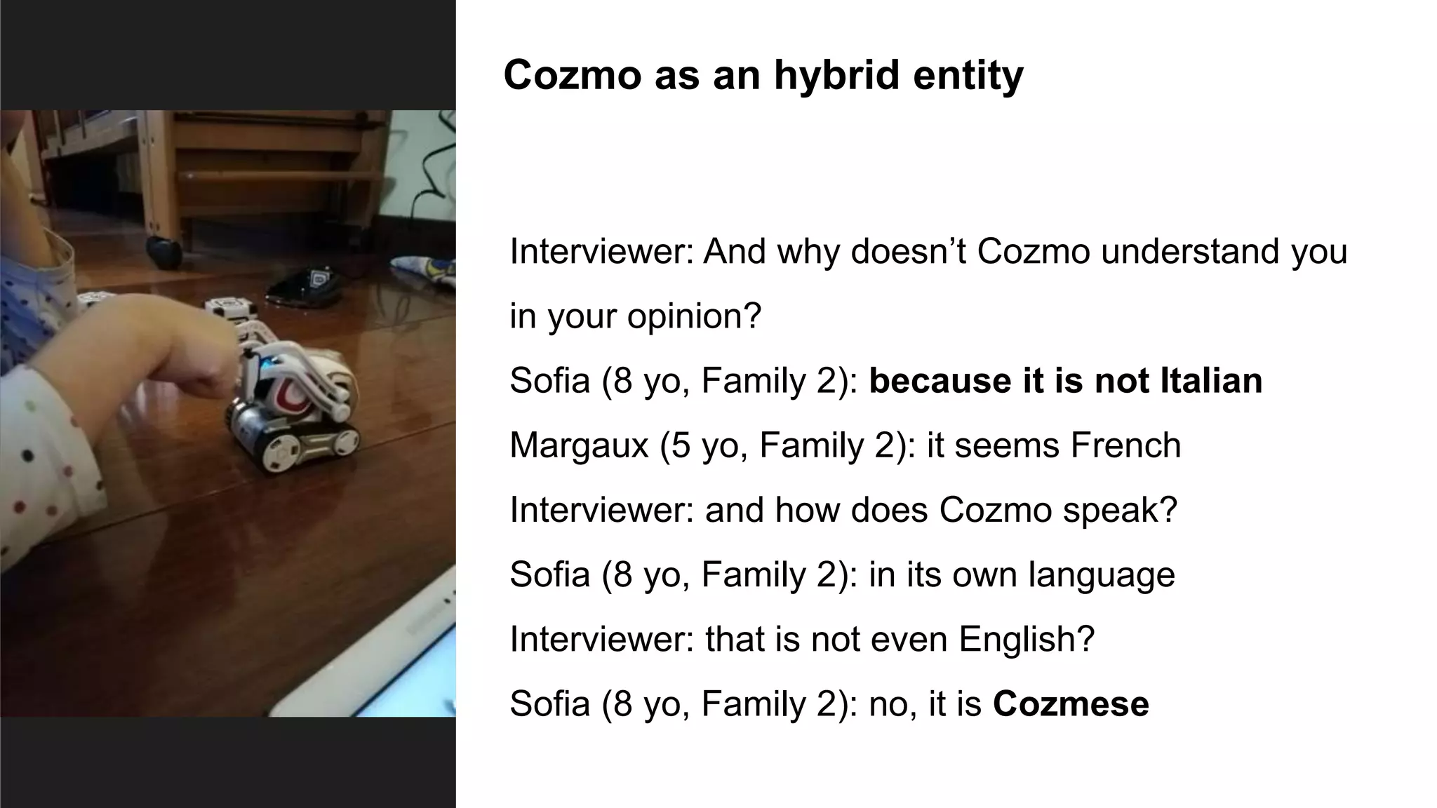 Cozmo as an hybrid entity
Interviewer: And why doesn’t Cozmo understand you
in your opinion?
Sofia (8 yo, Family 2): because it is not Italian
Margaux (5 yo, Family 2): it seems French
Interviewer: and how does Cozmo speak?
Sofia (8 yo, Family 2): in its own language
Interviewer: that is not even English?
Sofia (8 yo, Family 2): no, it is Cozmese
 