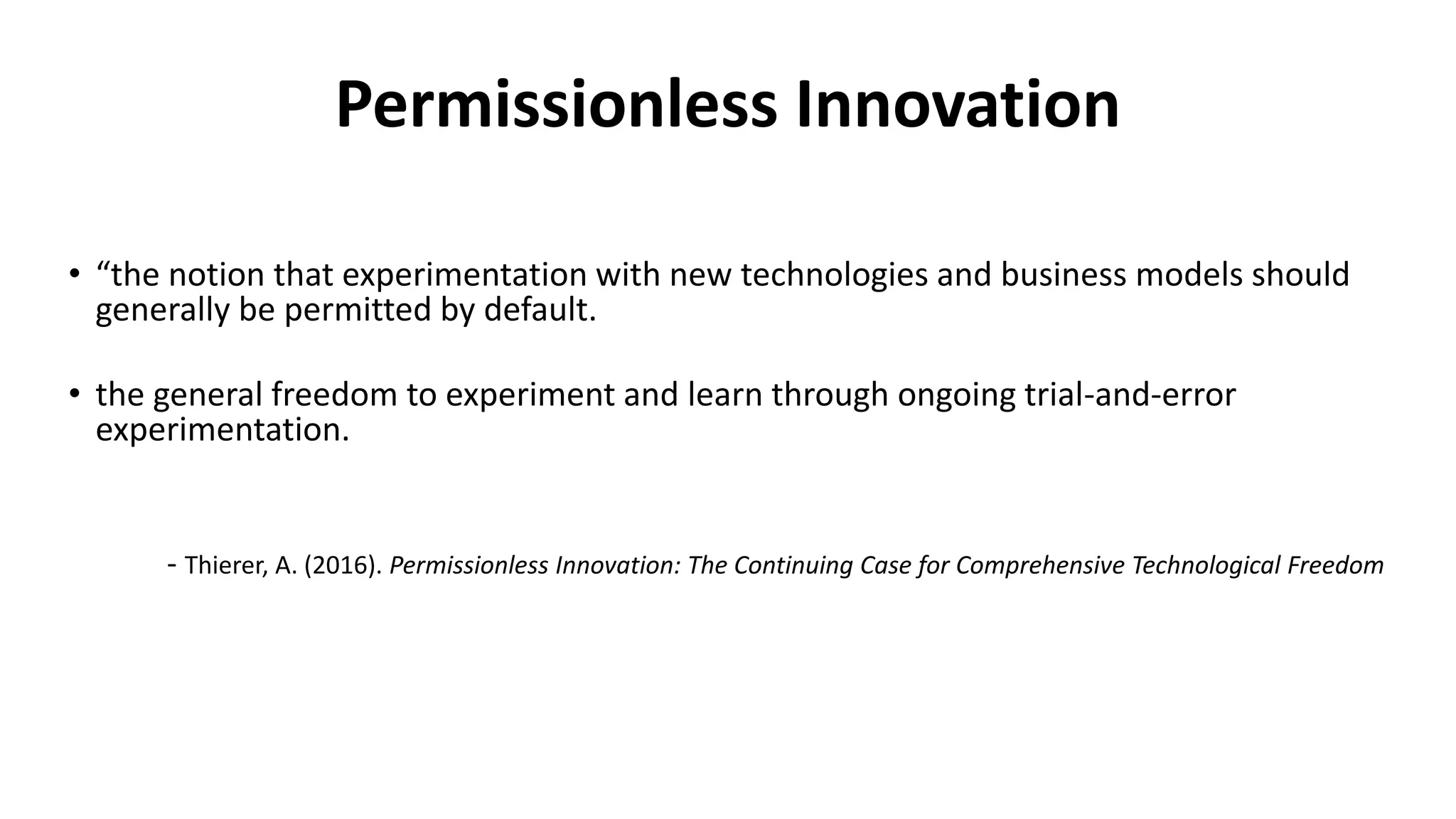 Permissionless Innovation
• “the notion that experimentation with new technologies and business models should
generally be permitted by default.
• the general freedom to experiment and learn through ongoing trial-and-error
experimentation.
- Thierer, A. (2016). Permissionless Innovation: The Continuing Case for Comprehensive Technological Freedom
 
