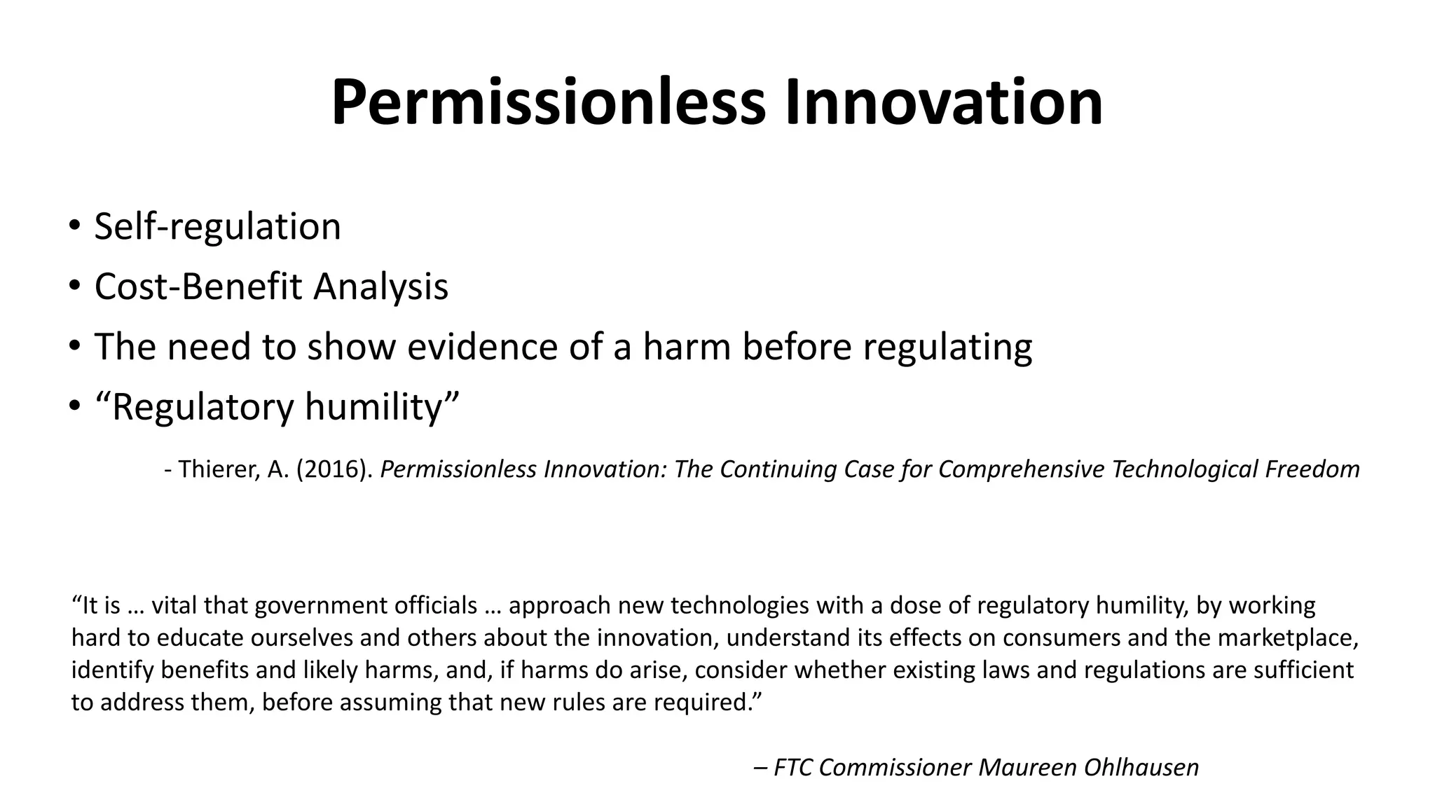 Permissionless Innovation
• Self-regulation
• Cost-Benefit Analysis
• The need to show evidence of a harm before regulating
• “Regulatory humility”
- Thierer, A. (2016). Permissionless Innovation: The Continuing Case for Comprehensive Technological Freedom
“It is … vital that government officials … approach new technologies with a dose of regulatory humility, by working
hard to educate ourselves and others about the innovation, understand its effects on consumers and the marketplace,
identify benefits and likely harms, and, if harms do arise, consider whether existing laws and regulations are sufficient
to address them, before assuming that new rules are required.”
– FTC Commissioner Maureen Ohlhausen
 
