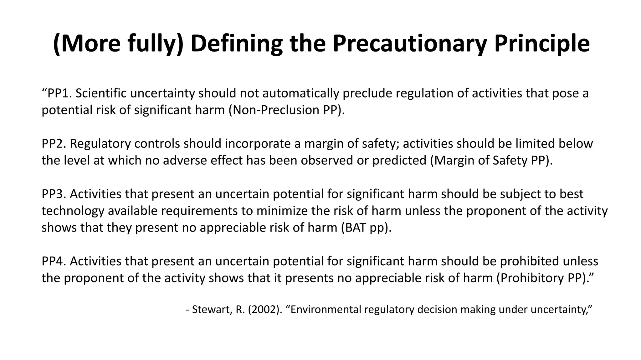 “PP1. Scientific uncertainty should not automatically preclude regulation of activities that pose a
potential risk of significant harm (Non-Preclusion PP).
PP2. Regulatory controls should incorporate a margin of safety; activities should be limited below
the level at which no adverse effect has been observed or predicted (Margin of Safety PP).
PP3. Activities that present an uncertain potential for significant harm should be subject to best
technology available requirements to minimize the risk of harm unless the proponent of the activity
shows that they present no appreciable risk of harm (BAT pp).
PP4. Activities that present an uncertain potential for significant harm should be prohibited unless
the proponent of the activity shows that it presents no appreciable risk of harm (Prohibitory PP).”
- Stewart, R. (2002). “Environmental regulatory decision making under uncertainty,”
(More fully) Defining the Precautionary Principle
 