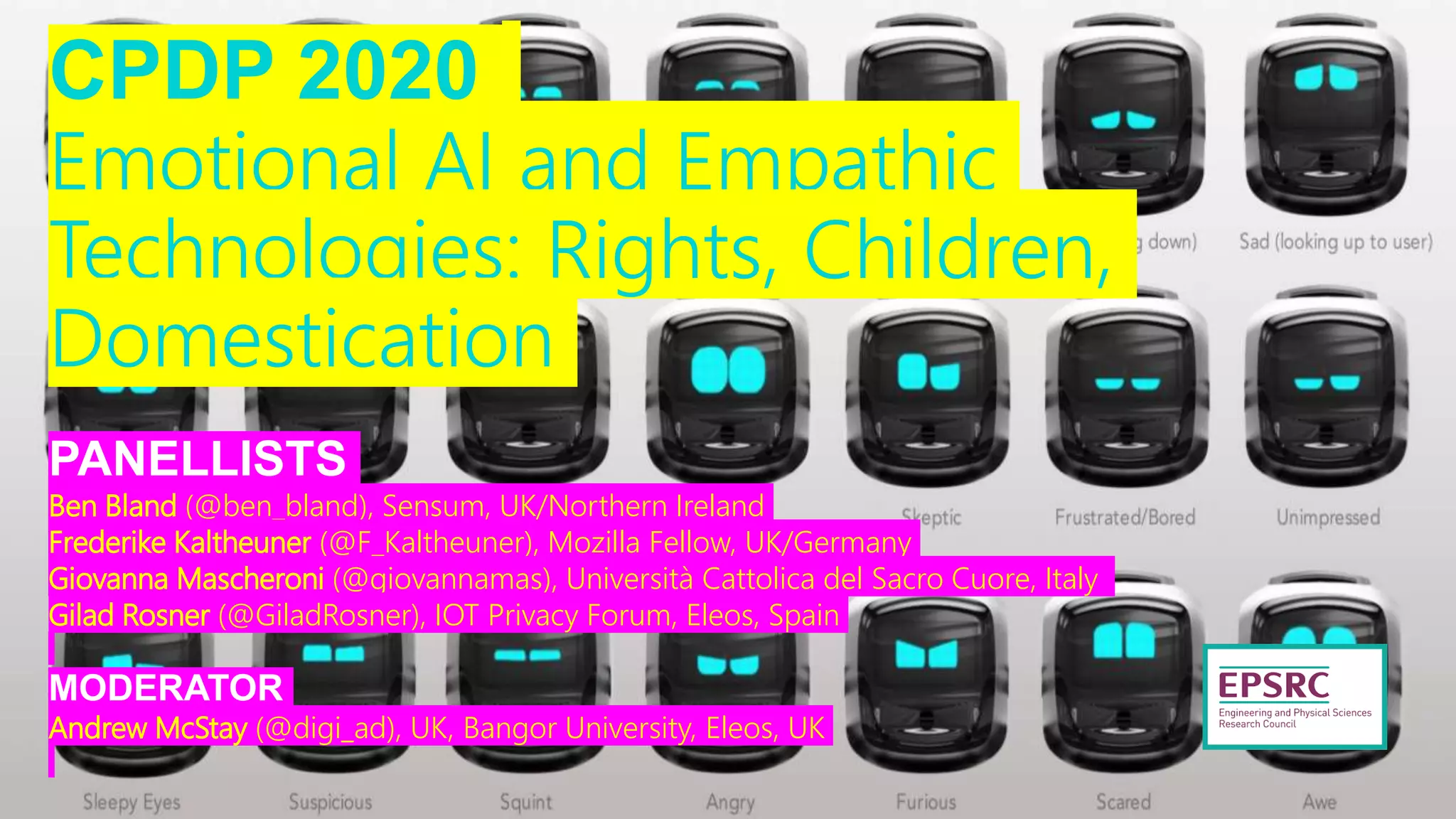 CPDP 2020
Emotional AI and Empathic
Technologies: Rights, Children,
Domestication
PANELLISTS
Ben Bland (@ben_bland), Sensum, UK/Northern Ireland
Frederike Kaltheuner (@F_Kaltheuner), Mozilla Fellow, UK/Germany
Giovanna Mascheroni (@giovannamas), Università Cattolica del Sacro Cuore, Italy
Gilad Rosner (@GiladRosner), IOT Privacy Forum, Eleos, Spain
MODERATOR
Andrew McStay (@digi_ad), UK, Bangor University, Eleos, UK
 