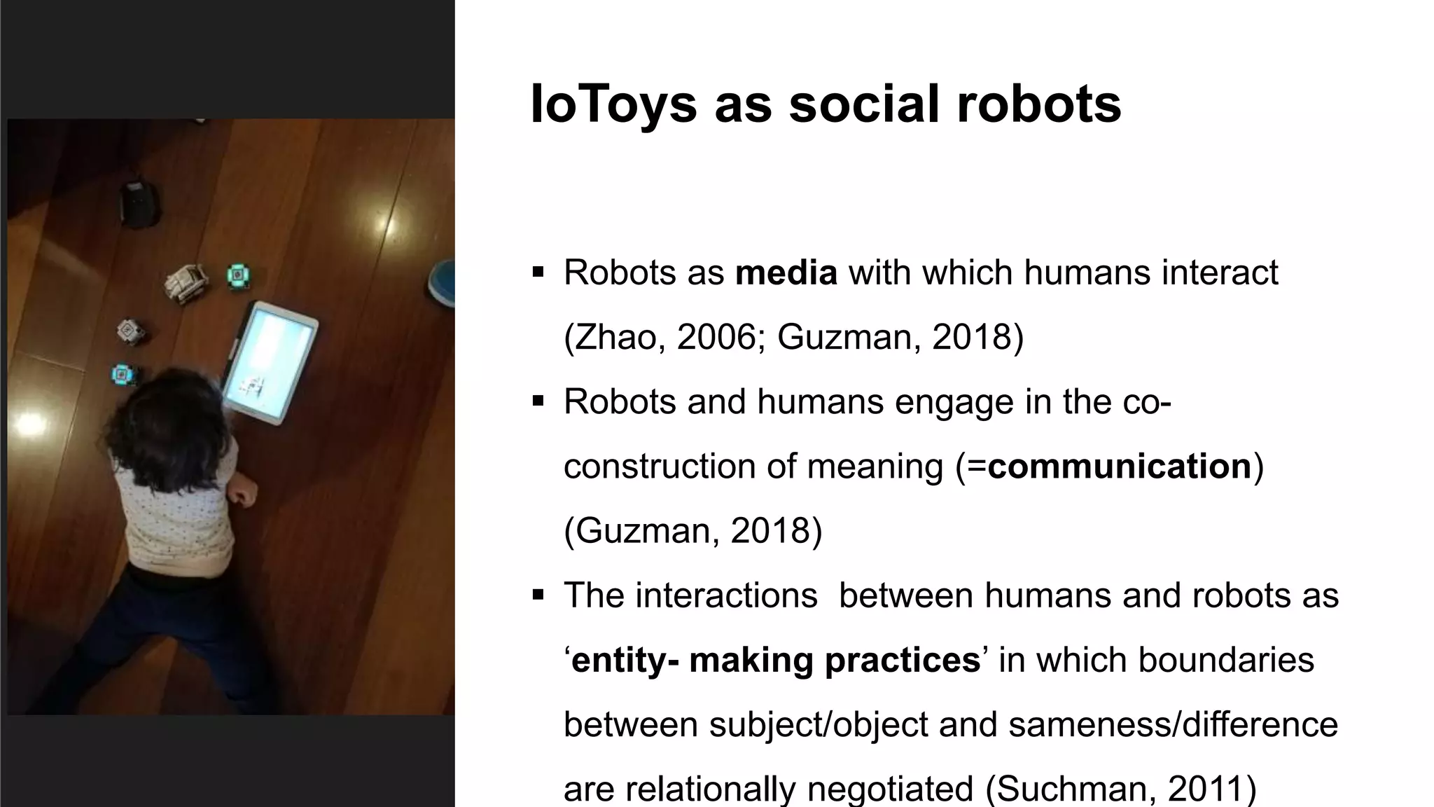 IoToys as social robots
 Robots as media with which humans interact
(Zhao, 2006; Guzman, 2018)
 Robots and humans engage in the co-
construction of meaning (=communication)
(Guzman, 2018)
 The interactions between humans and robots as
‘entity- making practices’ in which boundaries
between subject/object and sameness/difference
are relationally negotiated (Suchman, 2011)
 