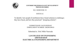 L.D COLLEGE OF ENGINEERING
AHEMADABAD
ELECTRICAL ENGINEERING DEPARTMENT
CONTRIBUTOR PERSOANALITY DEVELOPMENT
PROGRAM(3160002)
To identify how people (Contributors) have found solutions to challenges
they have faced, and how they practiced “ designing solution”.
B.E. SEMESTER–VI
BATCH A1
SUBMITTED BY- SAUD PATHAN
ENROLLMENT NUMBER- 200280109010
Submitted to : Prof. Mihir Vasavada
 