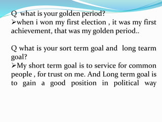 Q what is your golden period? 
when i won my first election , it was my first 
achievement, that was my golden period.. 
Q what is your sort term goal and long tearm 
goal? 
My short term goal is to service for common 
people , for trust on me. And Long term goal is 
to gain a good position in political way 
 