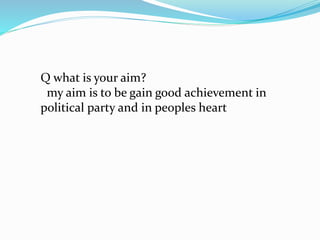 Q what is your aim? 
my aim is to be gain good achievement in 
political party and in peoples heart 
 