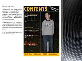 Contents Page Draft 1-

This is the first draft of my contents
page, I think this is a good first
attempt at the contents page.
However, I have only just used one
font throughout the page, the page
would look better if I try more than
one font on the page.

I have used most of the colours on
my colour scheme, however I think
that I could use more colours from
my colours scheme on the contents
page.

In my second draft, I will attempt to
make these changes.
 
