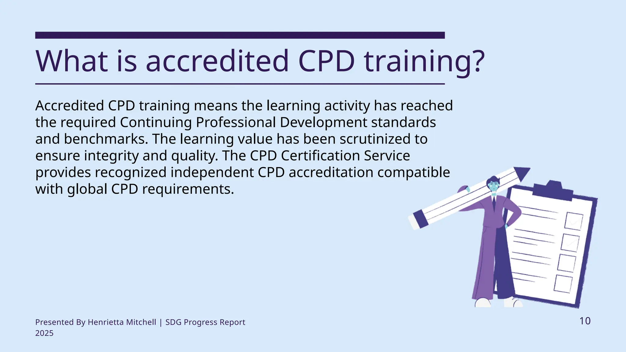 What is accredited CPD training?
Accredited CPD training means the learning activity has reached
the required Continuing Professional Development standards
and benchmarks. The learning value has been scrutinized to
ensure integrity and quality. The CPD Certification Service
provides recognized independent CPD accreditation compatible
with global CPD requirements.
Presented By Henrietta Mitchell | SDG Progress Report
2025
10
 