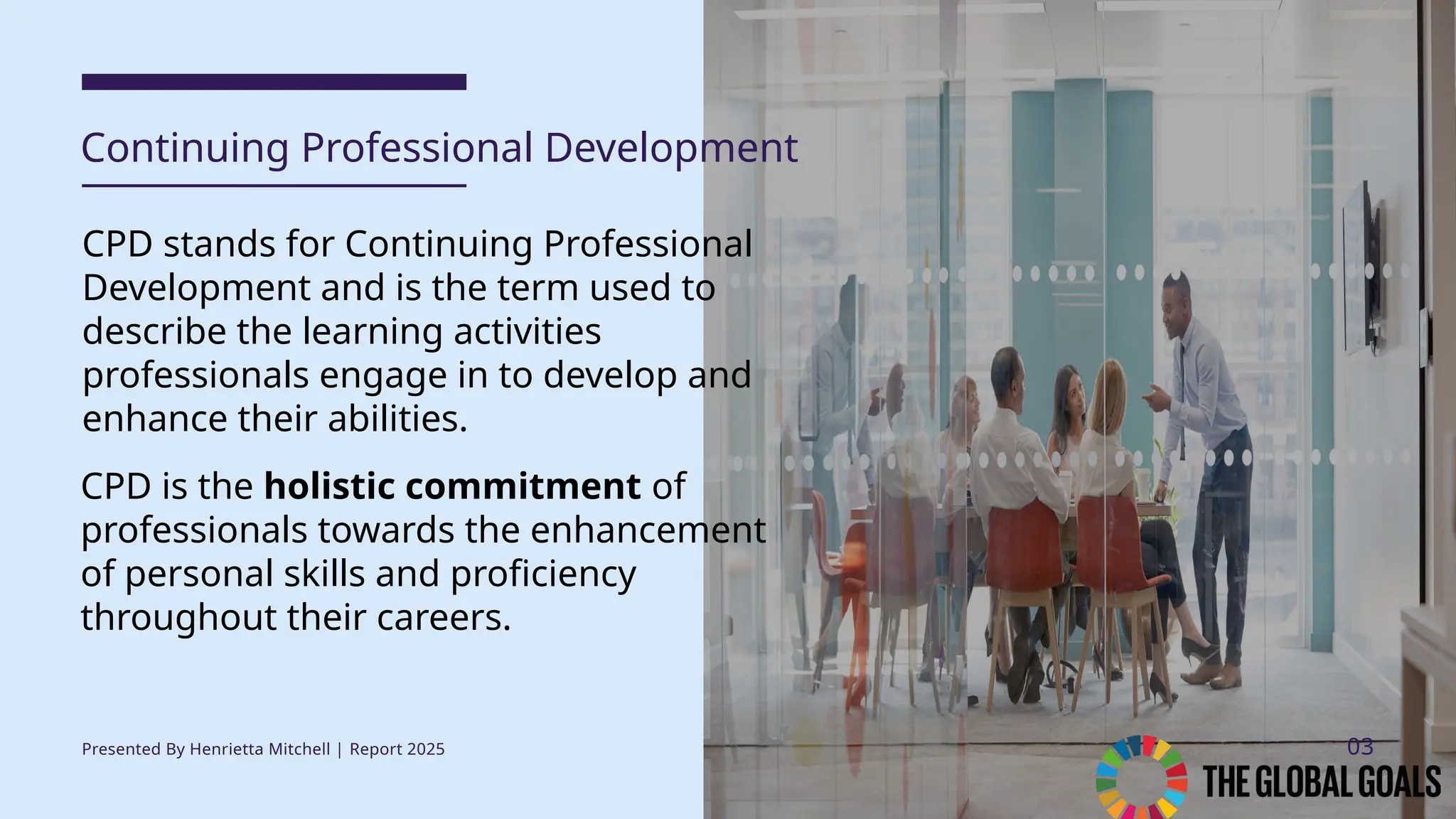 CPD stands for Continuing Professional
Development and is the term used to
describe the learning activities
professionals engage in to develop and
enhance their abilities.
Continuing Professional Development
Presented By Henrietta Mitchell | Report 2025 03
CPD is the holistic commitment of
professionals towards the enhancement
of personal skills and proficiency
throughout their careers.
 